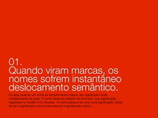 01.
Quando viram marcas, os
nomes sofrem instantâneo
deslocamento semântico.
Ou seja, quando um nome se transforma em marca, seu signiﬁcado muda
imediatamente de lugar. O nome deixa seu estado de dicionário, sua signiﬁcação
registrada no Aurélio e no Houaiss. O nome passa a ter uma nova signiﬁcação: deixa
de ser a signiﬁcação-nome para assumir a signiﬁcação-marca.
 