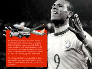 No dicionário a palavra “Gol” nos explica o
momento máximo da arte que consagrou
Pelé. No Google Images se você digitar a
mesma palavra ‘gol’ será brindado com 57
imagens de carros Gol da VW ou aviões da
Gol – companhia aérea. Somente a imagem
58 trará um humilde joguinho de futebol.

As marcas perderam, em questão de dias,
sua relação com seu objeto anterior, o gol-
futebol, e se transformaram no gol-carro e no
gol-avião.
 