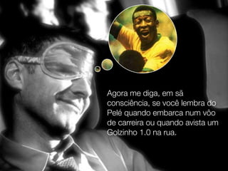 Agora me diga, em sã
consciência, se você lembra do
Pelé quando embarca num vôo
de carreira ou quando avista um
Golzinho 1.0 na rua.
 