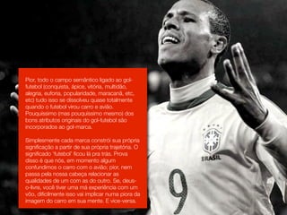 Pior, todo o campo semântico ligado ao gol-
futebol (conquista, ápice, vitória, multidão,
alegria, euforia, popularidade, maracanã, etc,
etc) tudo isso se dissolveu quase totalmente
quando o futebol virou carro e avião.
Pouquíssimo (mas pouquíssimo mesmo) dos
bons atributos originais do gol-futebol são
incorporados ao gol-marca.

Simplesmente cada marca constrói sua própria
signiﬁcação a partir de sua própria trajetória. O
signiﬁcado ‘futebol’ ﬁcou lá pra trás. Prova
disso é que nós, em momento algum
confundimos o carro com o avião; pior, nem
passa pela nossa cabeça relacionar as
qualidades de um com as do outro. Se, deus-
o-livre, você tiver uma má experiência com um
vôo, diﬁcilmente isso vai implicar numa piora da
imagem do carro em sua mente. E vice-versa.
 