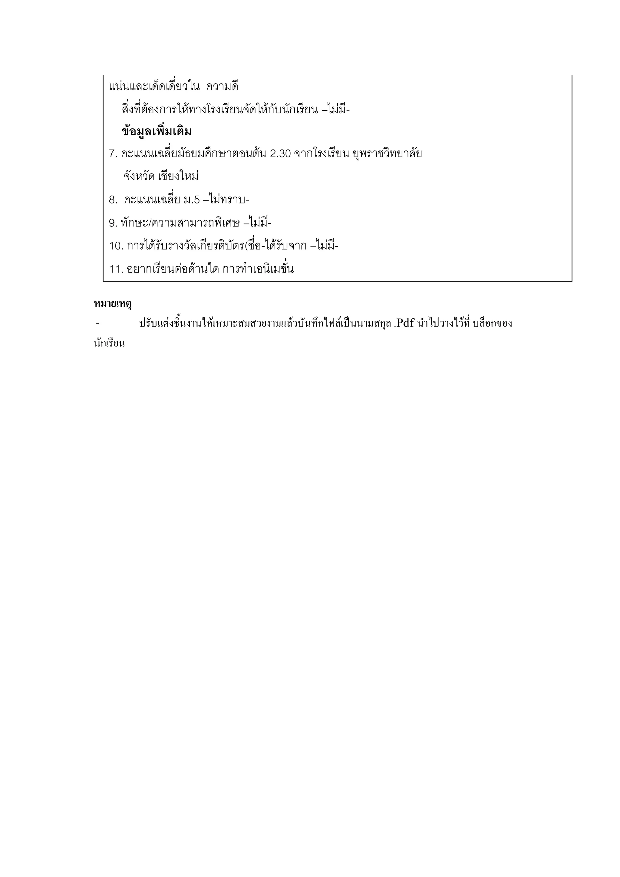 แน่นและเด็ดเดี่ยวใน ความดี
สิ่งที่ต้องการให้ทางโรงเรียนจัดให้กับนักเรียน –ไม่มี-
ข้อมูลเพิ่มเติม
7. คะแนนเฉลี่ยมัธยมศึกษาตอนต้น 2.30 จากโรงเรียน ยุพราชวิทยาลัย
จังหวัด เชียงใหม่
8. คะแนนเฉลี่ย ม.5 –ไม่ทราบ-
9. ทักษะ/ความสามารถพิเศษ –ไม่มี-
10. การได้รับรางวัลเกียรติบัตร(ชื่อ-ได้รับจาก –ไม่มี-
11. อยากเรียนต่อด้านใด การทาเอนิเมชั่น
หมายเหตุ
- ปรับแต่งชิ้นงานให้เหมาะสมสวยงามแล้วบันทึกไฟล์เป็นนามสกุล .Pdf นาไปวางไว้ที่ บล็อกของ
นักเรียน
 