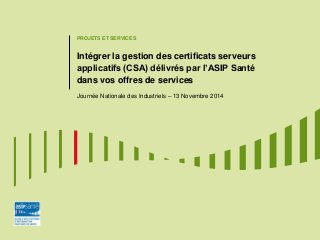 PROJETS ET SERVICES 
Intégrer la gestion des certificats serveurs applicatifs (CSA) délivrés par l’ASIP Santé dans vos offres de services 
Journée Nationale des Industriels – 13 Novembre 2014  