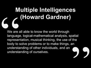Multiple Intelligences
(Howard Gardner)
We are all able to know the world through
language, logical-mathematical analysis, spatial
representation, musical thinking, the use of the
body to solve problems or to make things, an
understanding of other individuals, and an
understanding of ourselves.
 