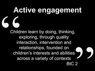 Active engagement
Children learn by doing, thinking,
exploring, through quality
interaction, intervention and
relationships, founded on
children’s interests and abilities
across a variety of contexts
BtC 2
 