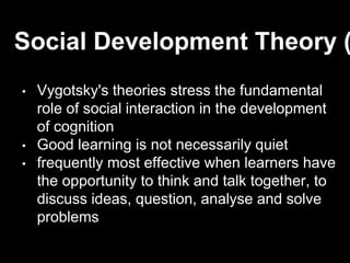 • Vygotsky's theories stress the fundamental
role of social interaction in the development
of cognition
• Good learning is not necessarily quiet
• frequently most effective when learners have
the opportunity to think and talk together, to
discuss ideas, question, analyse and solve
problems
Social Development Theory (
 