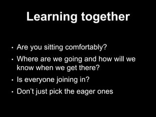 Learning together
• Are you sitting comfortably?
• Where are we going and how will we
know when we get there?
• Is everyone joining in?
• Don’t just pick the eager ones
 