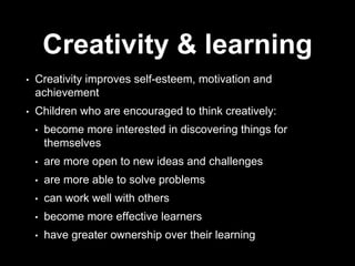 Creativity & learning
• Creativity improves self-esteem, motivation and
achievement
• Children who are encouraged to think creatively:
• become more interested in discovering things for
themselves
• are more open to new ideas and challenges
• are more able to solve problems
• can work well with others
• become more effective learners
• have greater ownership over their learning
 