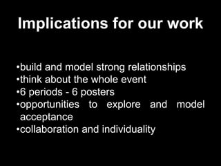 Implications for our work
•build and model strong relationships
•think about the whole event
•6 periods - 6 posters
•opportunities to explore and model
acceptance
•collaboration and individuality
 