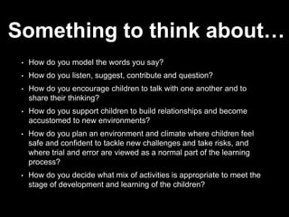 Something to think about…
• How do you model the words you say?
• How do you listen, suggest, contribute and question?
• How do you encourage children to talk with one another and to
share their thinking?
• How do you support children to build relationships and become
accustomed to new environments?
• How do you plan an environment and climate where children feel
safe and confident to tackle new challenges and take risks, and
where trial and error are viewed as a normal part of the learning
process?
• How do you decide what mix of activities is appropriate to meet the
stage of development and learning of the children?
 
