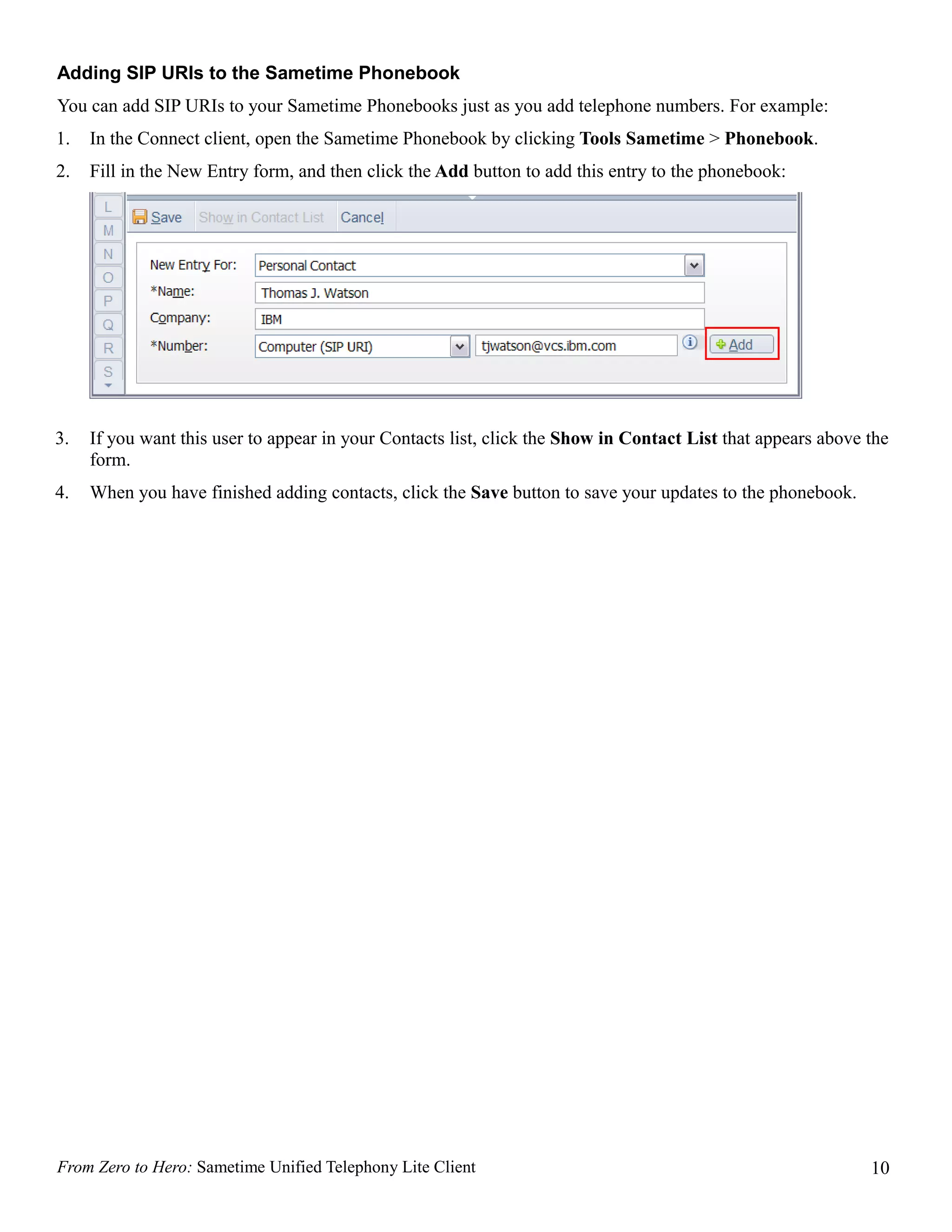 Adding SIP URIs to the Sametime Phonebook
You can add SIP URIs to your Sametime Phonebooks just as you add telephone numbers. For example:
1.   In the Connect client, open the Sametime Phonebook by clicking Tools Sametime > Phonebook.
2.   Fill in the New Entry form, and then click the Add button to add this entry to the phonebook:




3.   If you want this user to appear in your Contacts list, click the Show in Contact List that appears above the
     form.
4.   When you have finished adding contacts, click the Save button to save your updates to the phonebook.




From Zero to Hero: Sametime Unified Telephony Lite Client                                                     10
 