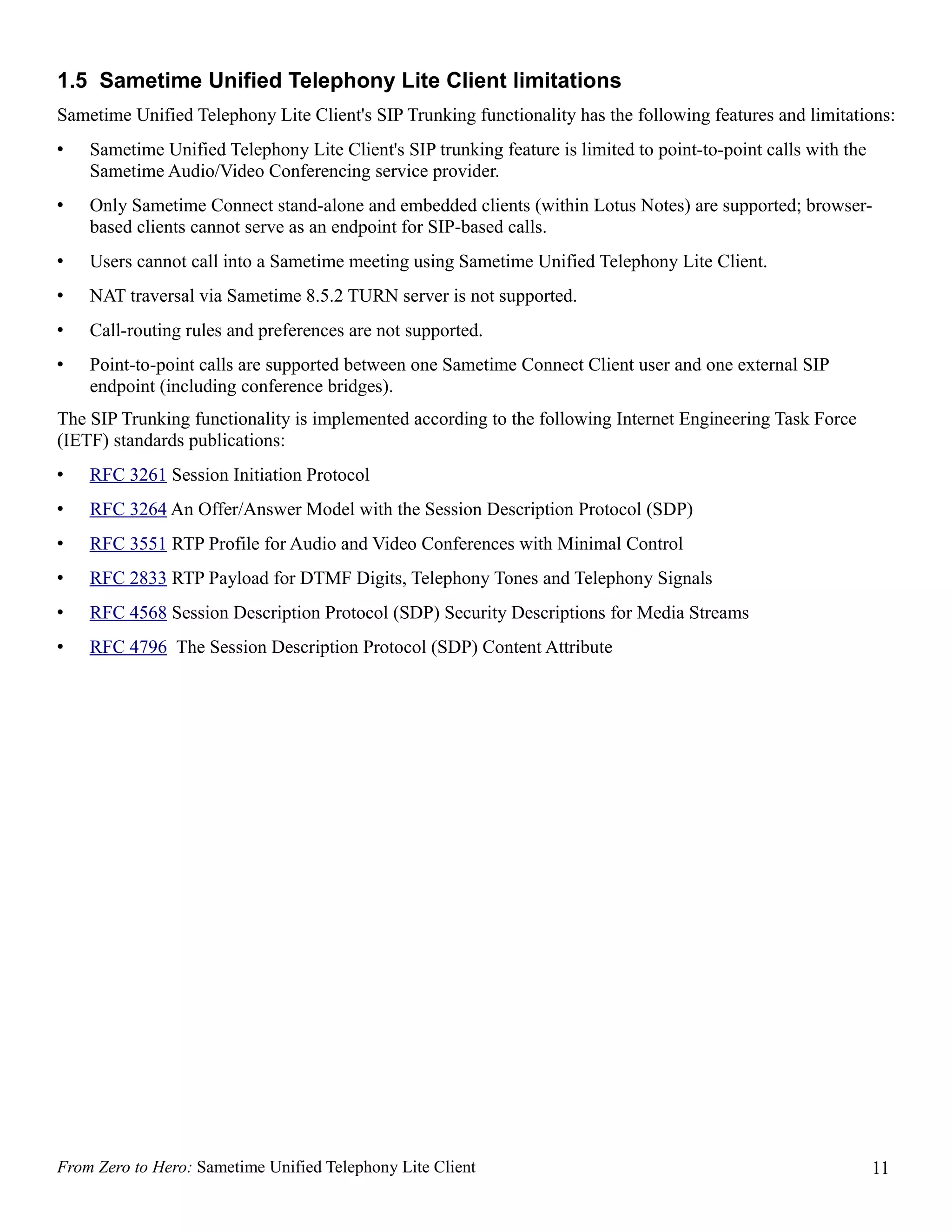 1.5 Sametime Unified Telephony Lite Client limitations
Sametime Unified Telephony Lite Client's SIP Trunking functionality has the following features and limitations:
•   Sametime Unified Telephony Lite Client's SIP trunking feature is limited to point-to-point calls with the
    Sametime Audio/Video Conferencing service provider.
•   Only Sametime Connect stand-alone and embedded clients (within Lotus Notes) are supported; browser-
    based clients cannot serve as an endpoint for SIP-based calls.
•   Users cannot call into a Sametime meeting using Sametime Unified Telephony Lite Client.
•   NAT traversal via Sametime 8.5.2 TURN server is not supported.
•   Call-routing rules and preferences are not supported.
•   Point-to-point calls are supported between one Sametime Connect Client user and one external SIP
    endpoint (including conference bridges).
The SIP Trunking functionality is implemented according to the following Internet Engineering Task Force
(IETF) standards publications:
•   RFC 3261 Session Initiation Protocol
•   RFC 3264 An Offer/Answer Model with the Session Description Protocol (SDP)
•   RFC 3551 RTP Profile for Audio and Video Conferences with Minimal Control
•   RFC 2833 RTP Payload for DTMF Digits, Telephony Tones and Telephony Signals
•   RFC 4568 Session Description Protocol (SDP) Security Descriptions for Media Streams
•   RFC 4796 The Session Description Protocol (SDP) Content Attribute




From Zero to Hero: Sametime Unified Telephony Lite Client                                                       11
 