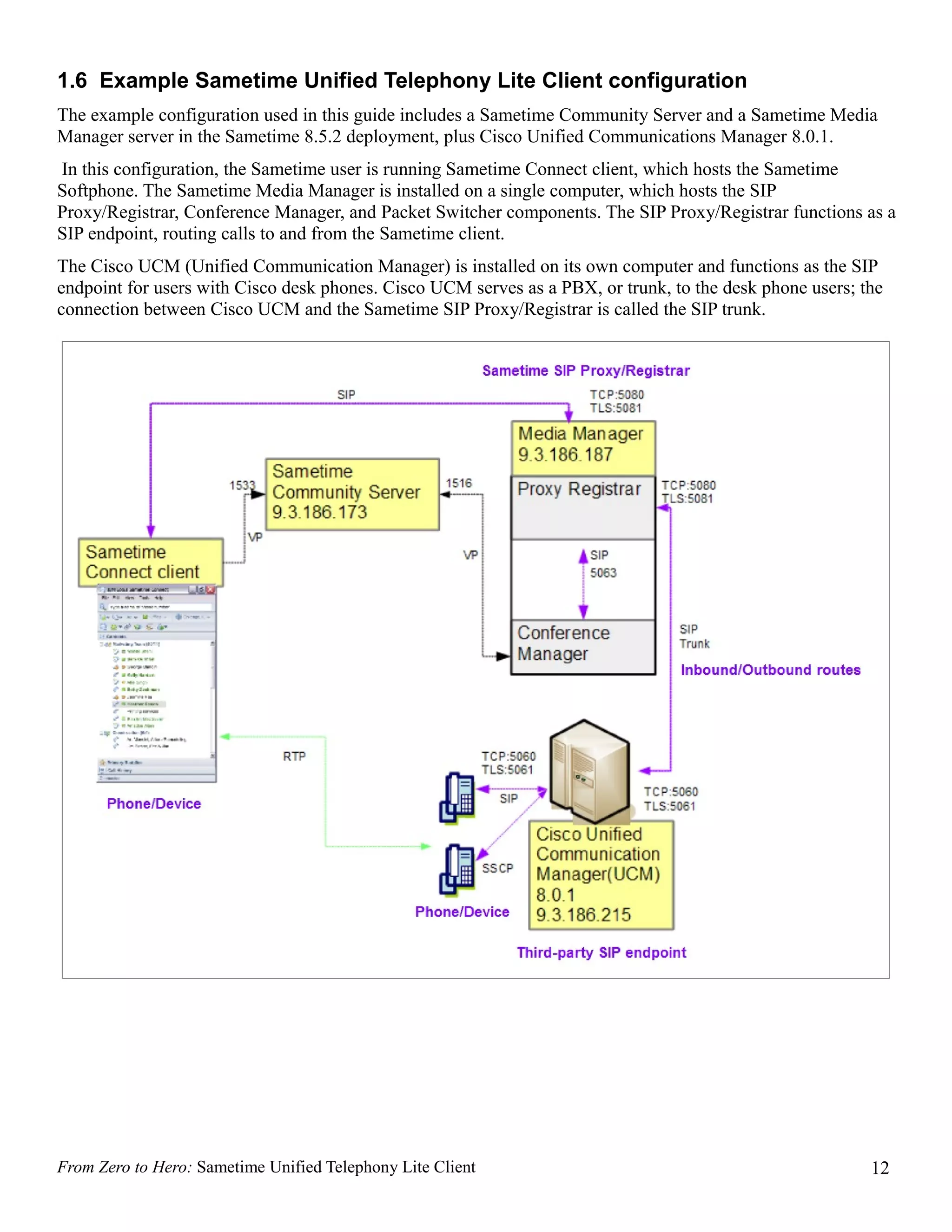 1.6 Example Sametime Unified Telephony Lite Client configuration
The example configuration used in this guide includes a Sametime Community Server and a Sametime Media
Manager server in the Sametime 8.5.2 deployment, plus Cisco Unified Communications Manager 8.0.1.
In this configuration, the Sametime user is running Sametime Connect client, which hosts the Sametime
Softphone. The Sametime Media Manager is installed on a single computer, which hosts the SIP
Proxy/Registrar, Conference Manager, and Packet Switcher components. The SIP Proxy/Registrar functions as a
SIP endpoint, routing calls to and from the Sametime client.
The Cisco UCM (Unified Communication Manager) is installed on its own computer and functions as the SIP
endpoint for users with Cisco desk phones. Cisco UCM serves as a PBX, or trunk, to the desk phone users; the
connection between Cisco UCM and the Sametime SIP Proxy/Registrar is called the SIP trunk.




From Zero to Hero: Sametime Unified Telephony Lite Client                                                 12
 
