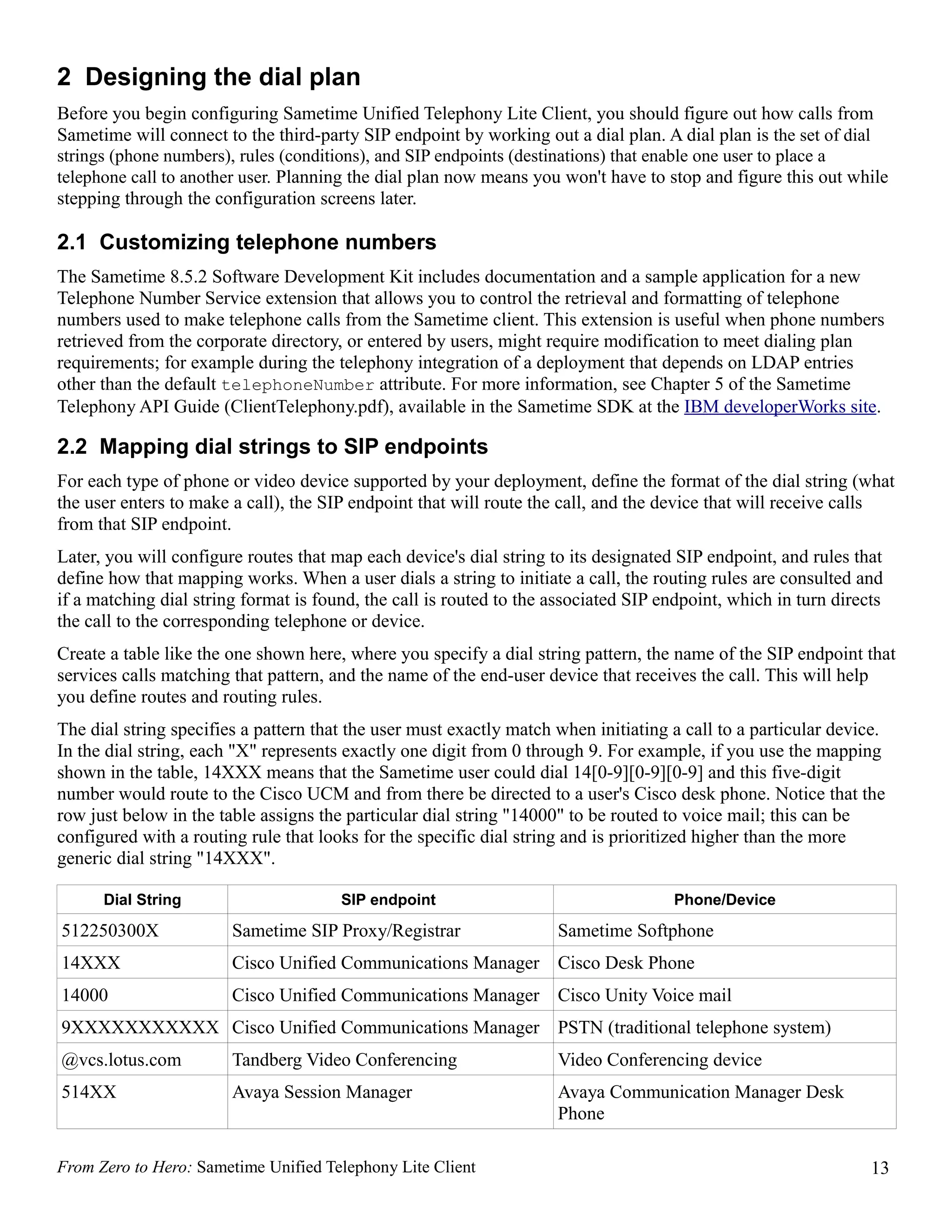 2 Designing the dial plan
Before you begin configuring Sametime Unified Telephony Lite Client, you should figure out how calls from
Sametime will connect to the third-party SIP endpoint by working out a dial plan. A dial plan is the set of dial
strings (phone numbers), rules (conditions), and SIP endpoints (destinations) that enable one user to place a
telephone call to another user. Planning the dial plan now means you won't have to stop and figure this out while
stepping through the configuration screens later.

2.1 Customizing telephone numbers
The Sametime 8.5.2 Software Development Kit includes documentation and a sample application for a new
Telephone Number Service extension that allows you to control the retrieval and formatting of telephone
numbers used to make telephone calls from the Sametime client. This extension is useful when phone numbers
retrieved from the corporate directory, or entered by users, might require modification to meet dialing plan
requirements; for example during the telephony integration of a deployment that depends on LDAP entries
other than the default telephoneNumber attribute. For more information, see Chapter 5 of the Sametime
Telephony API Guide (ClientTelephony.pdf), available in the Sametime SDK at the IBM developerWorks site.

2.2 Mapping dial strings to SIP endpoints
For each type of phone or video device supported by your deployment, define the format of the dial string (what
the user enters to make a call), the SIP endpoint that will route the call, and the device that will receive calls
from that SIP endpoint.
Later, you will configure routes that map each device's dial string to its designated SIP endpoint, and rules that
define how that mapping works. When a user dials a string to initiate a call, the routing rules are consulted and
if a matching dial string format is found, the call is routed to the associated SIP endpoint, which in turn directs
the call to the corresponding telephone or device.
Create a table like the one shown here, where you specify a dial string pattern, the name of the SIP endpoint that
services calls matching that pattern, and the name of the end-user device that receives the call. This will help
you define routes and routing rules.
The dial string specifies a pattern that the user must exactly match when initiating a call to a particular device.
In the dial string, each "X" represents exactly one digit from 0 through 9. For example, if you use the mapping
shown in the table, 14XXX means that the Sametime user could dial 14[0-9][0-9][0-9] and this five-digit
number would route to the Cisco UCM and from there be directed to a user's Cisco desk phone. Notice that the
row just below in the table assigns the particular dial string "14000" to be routed to voice mail; this can be
configured with a routing rule that looks for the specific dial string and is prioritized higher than the more
generic dial string "14XXX".

      Dial String                      SIP endpoint                                  Phone/Device

512250300X              Sametime SIP Proxy/Registrar                 Sametime Softphone
14XXX                   Cisco Unified Communications Manager Cisco Desk Phone
14000                   Cisco Unified Communications Manager Cisco Unity Voice mail
9XXXXXXXXXXX Cisco Unified Communications Manager PSTN (traditional telephone system)
@vcs.lotus.com          Tandberg Video Conferencing                  Video Conferencing device
514XX                   Avaya Session Manager                        Avaya Communication Manager Desk
                                                                     Phone

From Zero to Hero: Sametime Unified Telephony Lite Client                                                        13
 