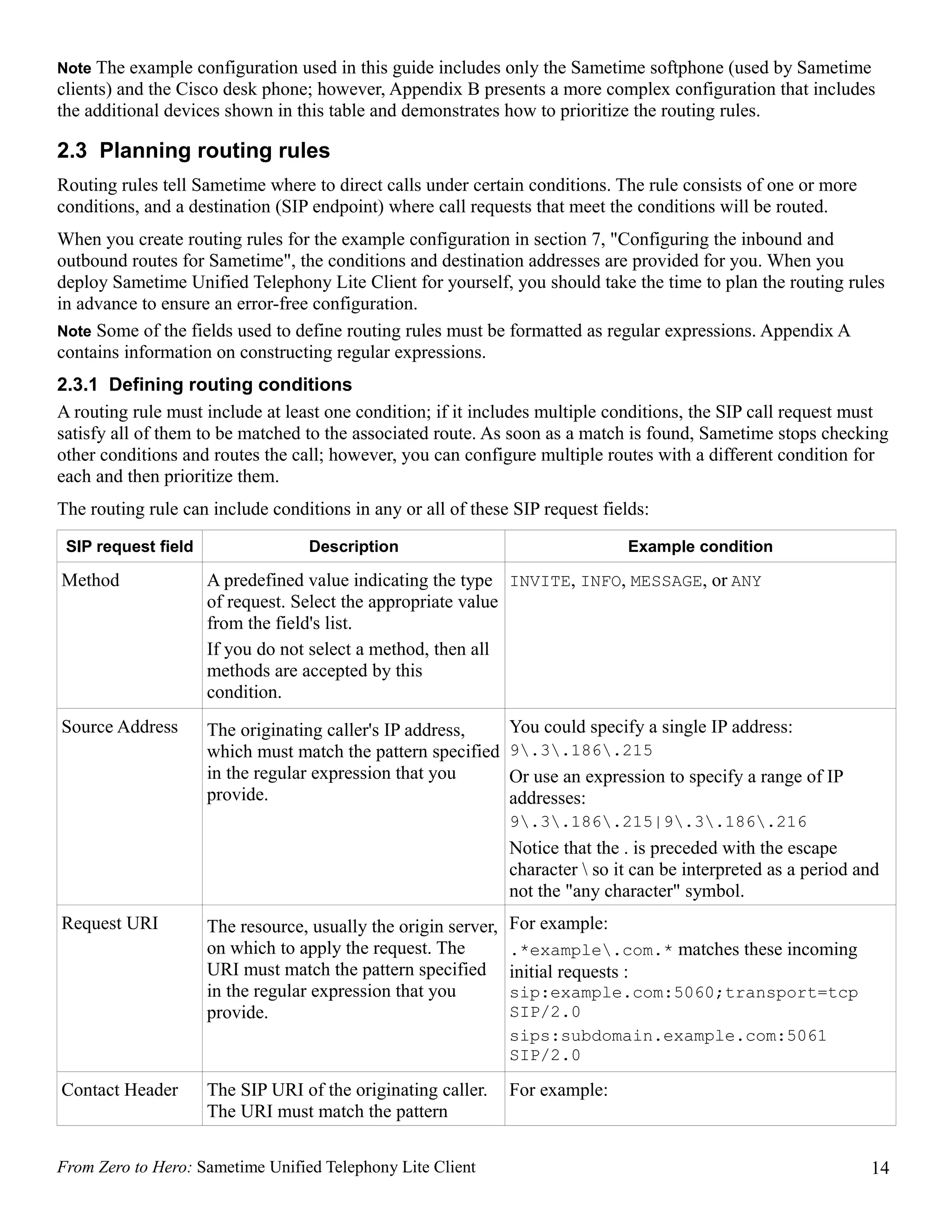 Note The example configuration used in this guide includes only the Sametime softphone (used by Sametime
clients) and the Cisco desk phone; however, Appendix B presents a more complex configuration that includes
the additional devices shown in this table and demonstrates how to prioritize the routing rules.

2.3 Planning routing rules
Routing rules tell Sametime where to direct calls under certain conditions. The rule consists of one or more
conditions, and a destination (SIP endpoint) where call requests that meet the conditions will be routed.
When you create routing rules for the example configuration in section 7, "Configuring the inbound and
outbound routes for Sametime", the conditions and destination addresses are provided for you. When you
deploy Sametime Unified Telephony Lite Client for yourself, you should take the time to plan the routing rules
in advance to ensure an error-free configuration.
Note Some of the fields used to define routing rules must be formatted as regular expressions. Appendix A
contains information on constructing regular expressions.
2.3.1 Defining routing conditions
A routing rule must include at least one condition; if it includes multiple conditions, the SIP call request must
satisfy all of them to be matched to the associated route. As soon as a match is found, Sametime stops checking
other conditions and routes the call; however, you can configure multiple routes with a different condition for
each and then prioritize them.
The routing rule can include conditions in any or all of these SIP request fields:
 SIP request field                 Description                                   Example condition

Method               A predefined value indicating the type INVITE, INFO, MESSAGE, or ANY
                     of request. Select the appropriate value
                     from the field's list.
                     If you do not select a method, then all
                     methods are accepted by this
                     condition.
Source Address       The originating caller's IP address,       You could specify a single IP address:
                     which must match the pattern specified     9.3.186.215
                     in the regular expression that you         Or use an expression to specify a range of IP
                     provide.                                   addresses:
                                                                9.3.186.215|9.3.186.216
                                                                Notice that the . is preceded with the escape
                                                                character  so it can be interpreted as a period and
                                                                not the "any character" symbol.
Request URI          The resource, usually the origin server,   For example:
                     on which to apply the request. The         .*example.com.* matches these incoming
                     URI must match the pattern specified       initial requests :
                     in the regular expression that you         sip:example.com:5060;transport=tcp
                     provide.                                   SIP/2.0
                                                                sips:subdomain.example.com:5061
                                                                SIP/2.0

Contact Header       The SIP URI of the originating caller.     For example:
                     The URI must match the pattern

From Zero to Hero: Sametime Unified Telephony Lite Client                                                         14
 