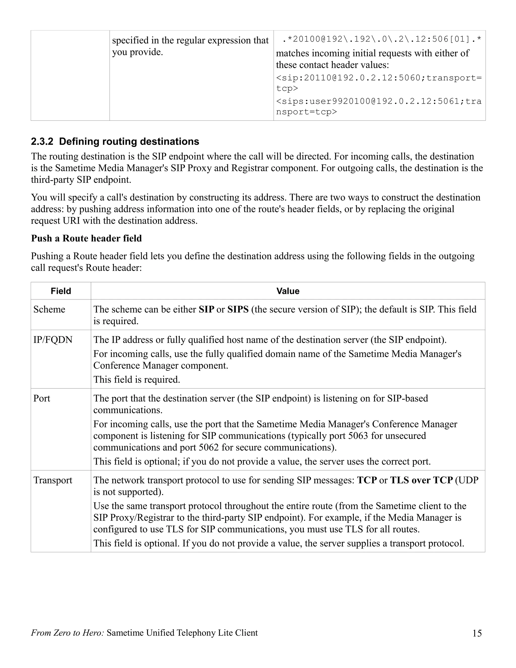 specified in the regular expression that .*20100@192.192.0.2.12:506[01].*
                    you provide.                             matches incoming initial requests with either of
                                                             these contact header values:
                                                              <sip:20110@192.0.2.12:5060;transport=
                                                              tcp>
                                                              <sips:user9920100@192.0.2.12:5061;tra
                                                              nsport=tcp>


2.3.2 Defining routing destinations
The routing destination is the SIP endpoint where the call will be directed. For incoming calls, the destination
is the Sametime Media Manager's SIP Proxy and Registrar component. For outgoing calls, the destination is the
third-party SIP endpoint.
You will specify a call's destination by constructing its address. There are two ways to construct the destination
address: by pushing address information into one of the route's header fields, or by replacing the original
request URI with the destination address.
Push a Route header field
Pushing a Route header field lets you define the destination address using the following fields in the outgoing
call request's Route header:

       Field                                                  Value

Scheme         The scheme can be either SIP or SIPS (the secure version of SIP); the default is SIP. This field
               is required.
IP/FQDN        The IP address or fully qualified host name of the destination server (the SIP endpoint).
               For incoming calls, use the fully qualified domain name of the Sametime Media Manager's
               Conference Manager component.
               This field is required.
Port           The port that the destination server (the SIP endpoint) is listening on for SIP-based
               communications.
               For incoming calls, use the port that the Sametime Media Manager's Conference Manager
               component is listening for SIP communications (typically port 5063 for unsecured
               communications and port 5062 for secure communications).
               This field is optional; if you do not provide a value, the server uses the correct port.
Transport      The network transport protocol to use for sending SIP messages: TCP or TLS over TCP (UDP
               is not supported).
               Use the same transport protocol throughout the entire route (from the Sametime client to the
               SIP Proxy/Registrar to the third-party SIP endpoint). For example, if the Media Manager is
               configured to use TLS for SIP communications, you must use TLS for all routes.
               This field is optional. If you do not provide a value, the server supplies a transport protocol.




From Zero to Hero: Sametime Unified Telephony Lite Client                                                      15
 