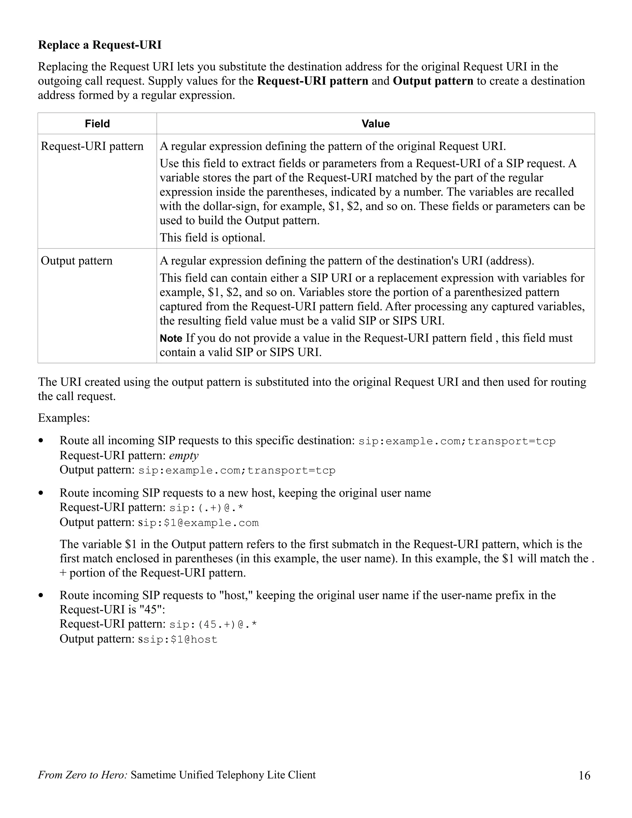 Replace a Request-URI
Replacing the Request URI lets you substitute the destination address for the original Request URI in the
outgoing call request. Supply values for the Request-URI pattern and Output pattern to create a destination
address formed by a regular expression.

         Field                                                    Value

Request-URI pattern     A regular expression defining the pattern of the original Request URI.
                        Use this field to extract fields or parameters from a Request-URI of a SIP request. A
                        variable stores the part of the Request-URI matched by the part of the regular
                        expression inside the parentheses, indicated by a number. The variables are recalled
                        with the dollar-sign, for example, $1, $2, and so on. These fields or parameters can be
                        used to build the Output pattern.
                        This field is optional.
Output pattern          A regular expression defining the pattern of the destination's URI (address).
                        This field can contain either a SIP URI or a replacement expression with variables for
                        example, $1, $2, and so on. Variables store the portion of a parenthesized pattern
                        captured from the Request-URI pattern field. After processing any captured variables,
                        the resulting field value must be a valid SIP or SIPS URI.
                        Note If you do not provide a value in the Request-URI pattern field , this field must
                        contain a valid SIP or SIPS URI.

The URI created using the output pattern is substituted into the original Request URI and then used for routing
the call request.
Examples:
•   Route all incoming SIP requests to this specific destination: sip:example.com;transport=tcp
    Request-URI pattern: empty
    Output pattern: sip:example.com;transport=tcp
•   Route incoming SIP requests to a new host, keeping the original user name
    Request-URI pattern: sip:(.+)@.*
    Output pattern: sip:$1@example.com
    The variable $1 in the Output pattern refers to the first submatch in the Request-URI pattern, which is the
    first match enclosed in parentheses (in this example, the user name). In this example, the $1 will match the .
    + portion of the Request-URI pattern.
•   Route incoming SIP requests to "host," keeping the original user name if the user-name prefix in the
    Request-URI is "45":
    Request-URI pattern: sip:(45.+)@.*
    Output pattern: ssip:$1@host




From Zero to Hero: Sametime Unified Telephony Lite Client                                                     16
 