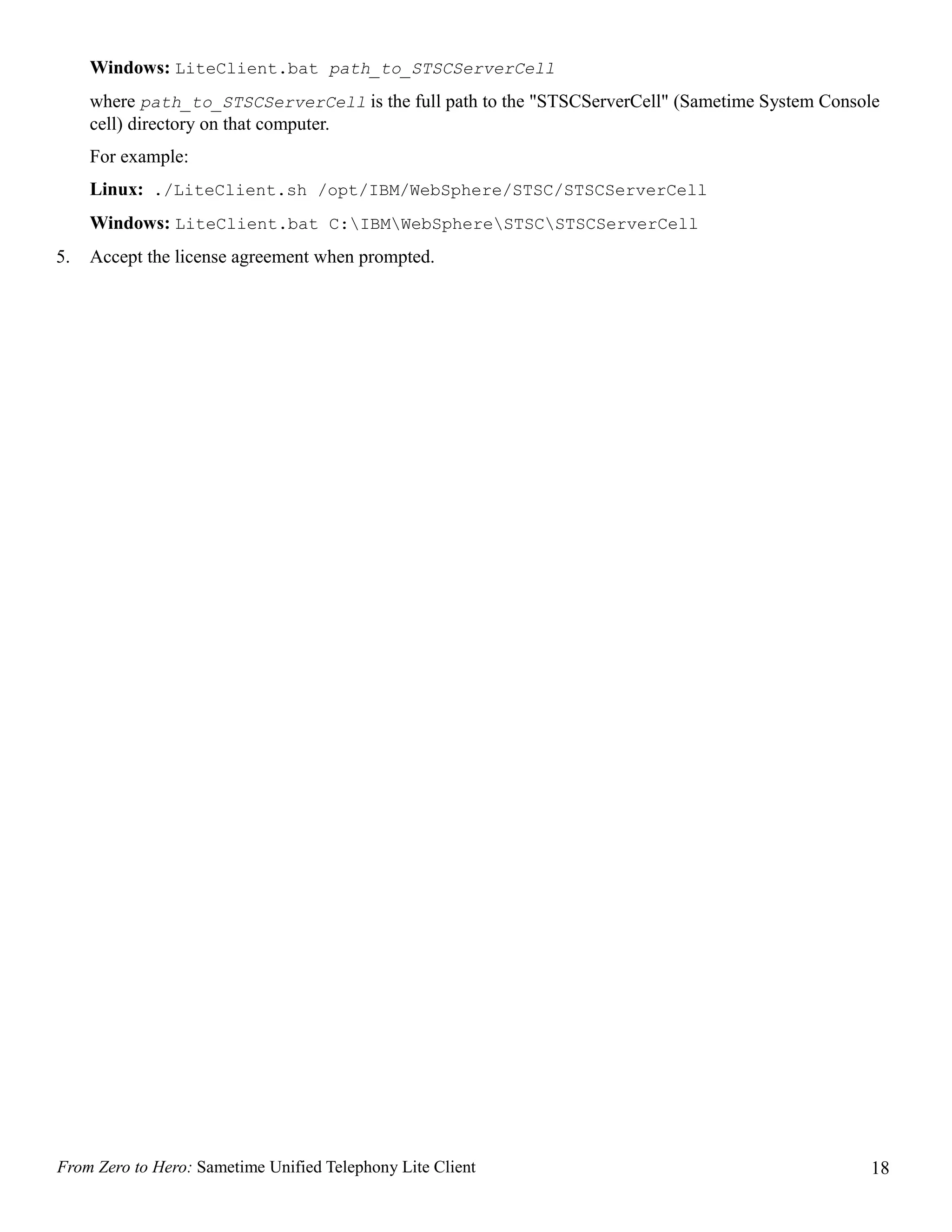 Windows: LiteClient.bat path_to_STSCServerCell
     where path_to_STSCServerCell is the full path to the "STSCServerCell" (Sametime System Console
     cell) directory on that computer.
     For example:
     Linux: ./LiteClient.sh /opt/IBM/WebSphere/STSC/STSCServerCell
     Windows: LiteClient.bat C:IBMWebSphereSTSCSTSCServerCell
5.   Accept the license agreement when prompted.




From Zero to Hero: Sametime Unified Telephony Lite Client                                        18
 
