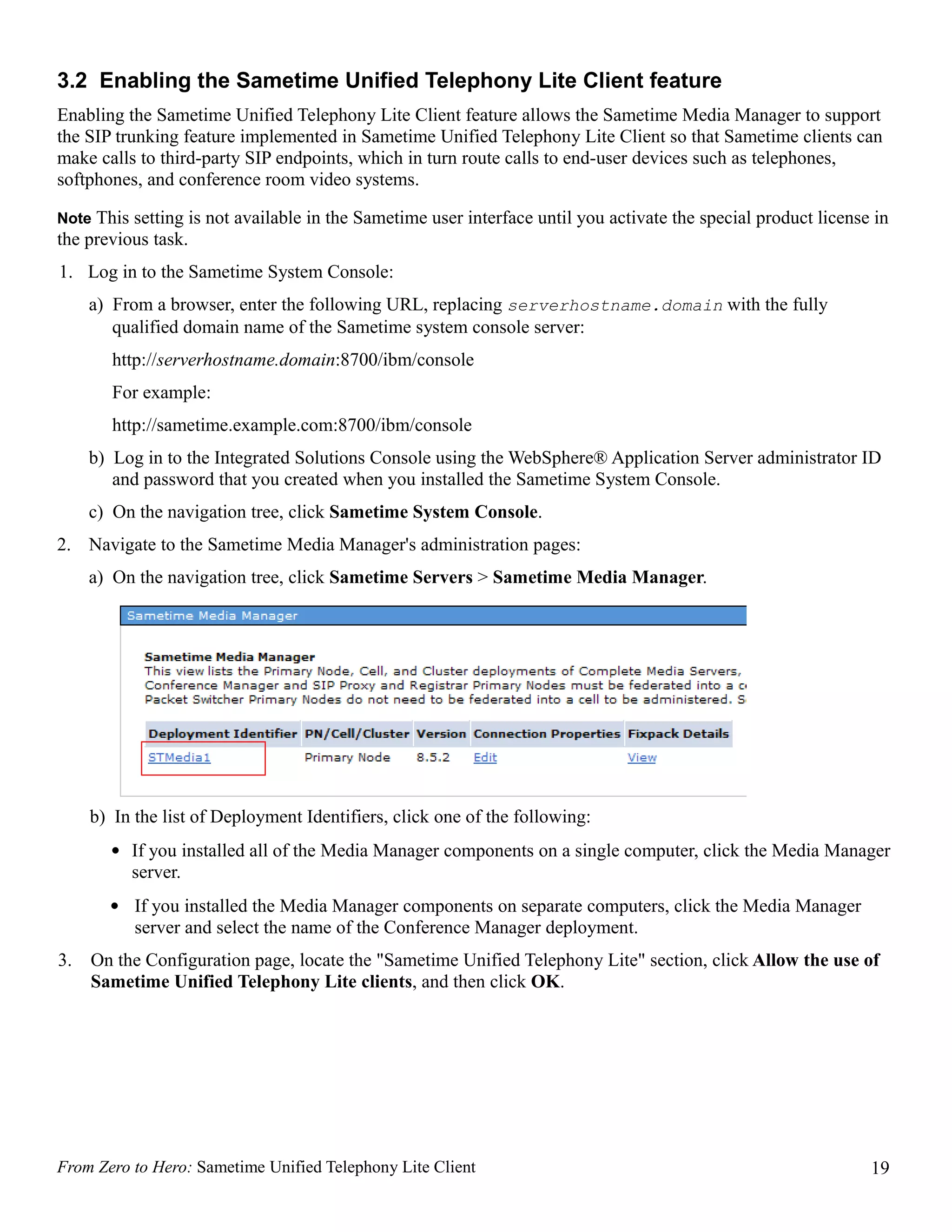 3.2 Enabling the Sametime Unified Telephony Lite Client feature
Enabling the Sametime Unified Telephony Lite Client feature allows the Sametime Media Manager to support
the SIP trunking feature implemented in Sametime Unified Telephony Lite Client so that Sametime clients can
make calls to third-party SIP endpoints, which in turn route calls to end-user devices such as telephones,
softphones, and conference room video systems.

Note This setting is not available in the Sametime user interface until you activate the special product license in
the previous task.
1. Log in to the Sametime System Console:
     a) From a browser, enter the following URL, replacing serverhostname.domain with the fully
        qualified domain name of the Sametime system console server:
        http://serverhostname.domain:8700/ibm/console
        For example:
        http://sametime.example.com:8700/ibm/console
     b) Log in to the Integrated Solutions Console using the WebSphere® Application Server administrator ID
        and password that you created when you installed the Sametime System Console.
     c) On the navigation tree, click Sametime System Console.
2. Navigate to the Sametime Media Manager's administration pages:
     a) On the navigation tree, click Sametime Servers > Sametime Media Manager.




     b) In the list of Deployment Identifiers, click one of the following:
       • If you installed all of the Media Manager components on a single computer, click the Media Manager
         server.
       • If you installed the Media Manager components on separate computers, click the Media Manager
         server and select the name of the Conference Manager deployment.
3.   On the Configuration page, locate the "Sametime Unified Telephony Lite" section, click Allow the use of
     Sametime Unified Telephony Lite clients, and then click OK.




From Zero to Hero: Sametime Unified Telephony Lite Client                                                       19
 