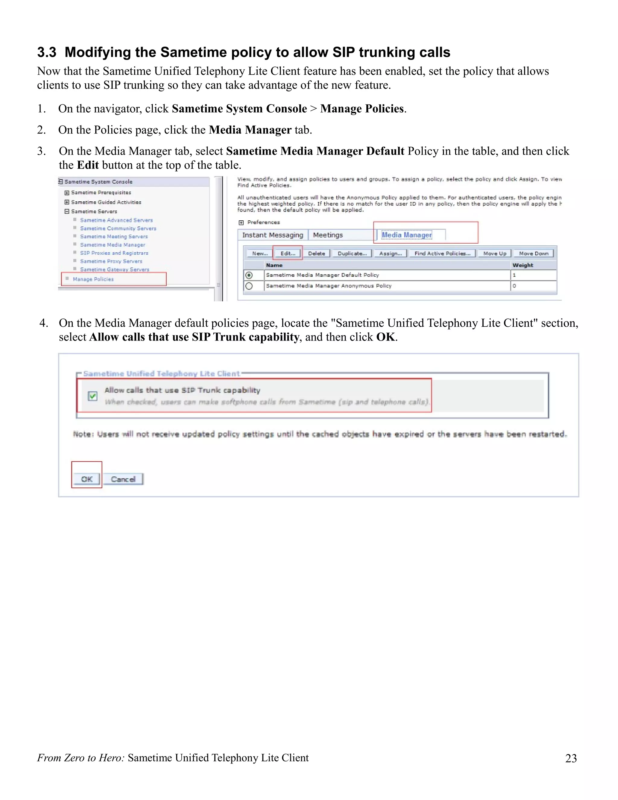 3.3 Modifying the Sametime policy to allow SIP trunking calls
Now that the Sametime Unified Telephony Lite Client feature has been enabled, set the policy that allows
clients to use SIP trunking so they can take advantage of the new feature.
1.   On the navigator, click Sametime System Console > Manage Policies.
2.   On the Policies page, click the Media Manager tab.
3.   On the Media Manager tab, select Sametime Media Manager Default Policy in the table, and then click
     the Edit button at the top of the table.




4. On the Media Manager default policies page, locate the "Sametime Unified Telephony Lite Client" section,
   select Allow calls that use SIP Trunk capability, and then click OK.




From Zero to Hero: Sametime Unified Telephony Lite Client                                                  23
 
