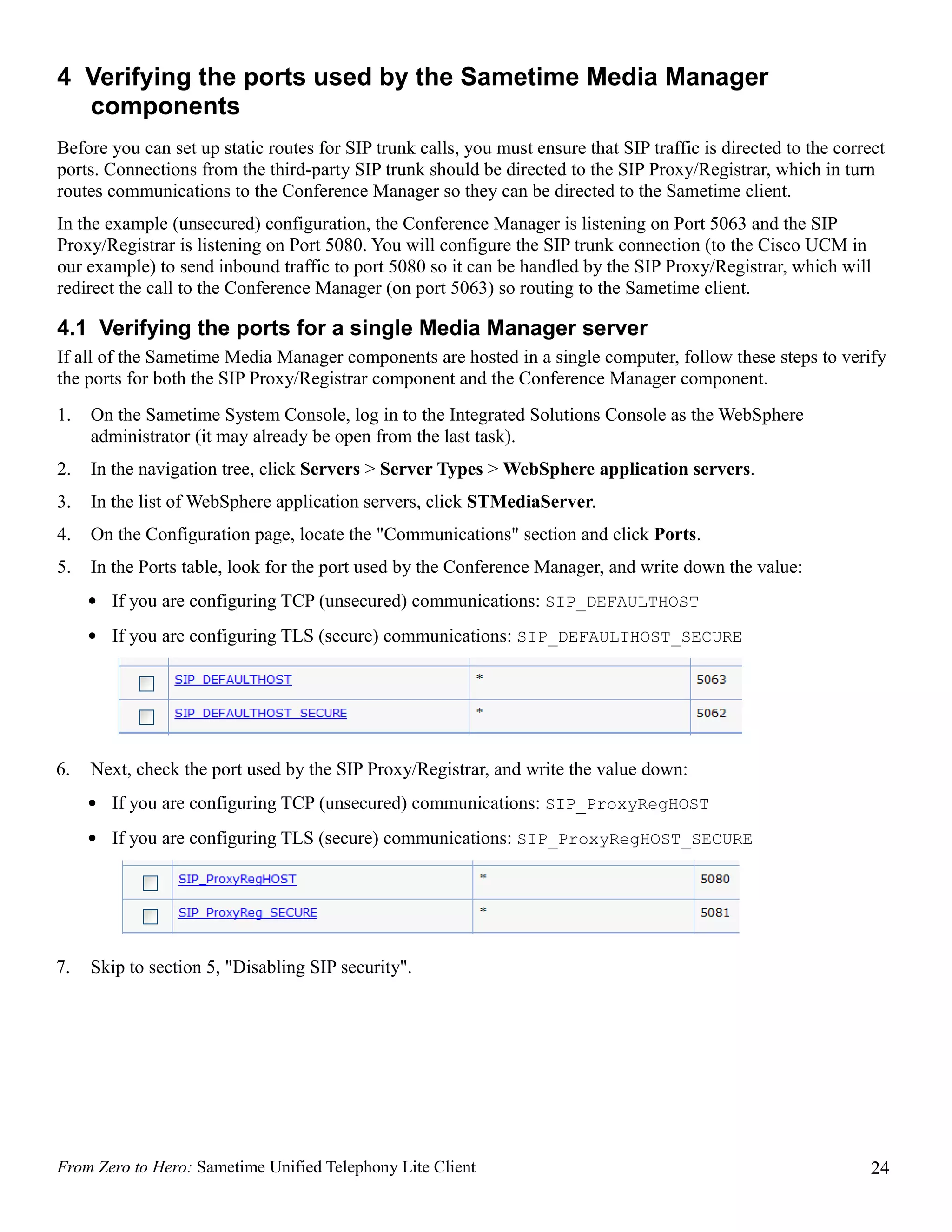 4 Verifying the ports used by the Sametime Media Manager
  components
Before you can set up static routes for SIP trunk calls, you must ensure that SIP traffic is directed to the correct
ports. Connections from the third-party SIP trunk should be directed to the SIP Proxy/Registrar, which in turn
routes communications to the Conference Manager so they can be directed to the Sametime client.
In the example (unsecured) configuration, the Conference Manager is listening on Port 5063 and the SIP
Proxy/Registrar is listening on Port 5080. You will configure the SIP trunk connection (to the Cisco UCM in
our example) to send inbound traffic to port 5080 so it can be handled by the SIP Proxy/Registrar, which will
redirect the call to the Conference Manager (on port 5063) so routing to the Sametime client.

4.1 Verifying the ports for a single Media Manager server
If all of the Sametime Media Manager components are hosted in a single computer, follow these steps to verify
the ports for both the SIP Proxy/Registrar component and the Conference Manager component.
1.   On the Sametime System Console, log in to the Integrated Solutions Console as the WebSphere
     administrator (it may already be open from the last task).
2.   In the navigation tree, click Servers > Server Types > WebSphere application servers.
3.   In the list of WebSphere application servers, click STMediaServer.
4.   On the Configuration page, locate the "Communications" section and click Ports.
5.   In the Ports table, look for the port used by the Conference Manager, and write down the value:
     • If you are configuring TCP (unsecured) communications: SIP_DEFAULTHOST
     • If you are configuring TLS (secure) communications: SIP_DEFAULTHOST_SECURE




6.   Next, check the port used by the SIP Proxy/Registrar, and write the value down:
     • If you are configuring TCP (unsecured) communications: SIP_ProxyRegHOST
     • If you are configuring TLS (secure) communications: SIP_ProxyRegHOST_SECURE




7.   Skip to section 5, "Disabling SIP security".




From Zero to Hero: Sametime Unified Telephony Lite Client                                                         24
 