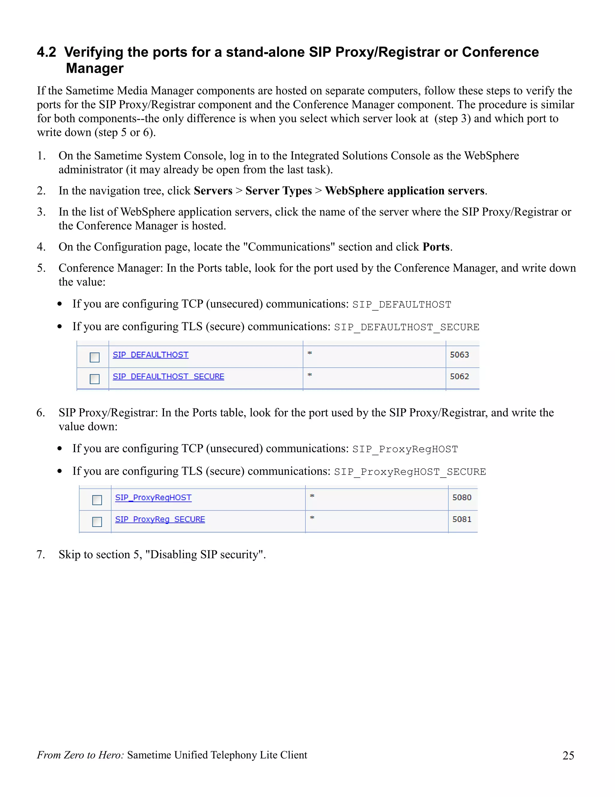4.2 Verifying the ports for a stand-alone SIP Proxy/Registrar or Conference
    Manager
If the Sametime Media Manager components are hosted on separate computers, follow these steps to verify the
ports for the SIP Proxy/Registrar component and the Conference Manager component. The procedure is similar
for both components--the only difference is when you select which server look at (step 3) and which port to
write down (step 5 or 6).
1.   On the Sametime System Console, log in to the Integrated Solutions Console as the WebSphere
     administrator (it may already be open from the last task).
2.   In the navigation tree, click Servers > Server Types > WebSphere application servers.
3.   In the list of WebSphere application servers, click the name of the server where the SIP Proxy/Registrar or
     the Conference Manager is hosted.
4.   On the Configuration page, locate the "Communications" section and click Ports.
5.   Conference Manager: In the Ports table, look for the port used by the Conference Manager, and write down
     the value:
     • If you are configuring TCP (unsecured) communications: SIP_DEFAULTHOST
     • If you are configuring TLS (secure) communications: SIP_DEFAULTHOST_SECURE




6.   SIP Proxy/Registrar: In the Ports table, look for the port used by the SIP Proxy/Registrar, and write the
     value down:
     • If you are configuring TCP (unsecured) communications: SIP_ProxyRegHOST
     • If you are configuring TLS (secure) communications: SIP_ProxyRegHOST_SECURE




7.   Skip to section 5, "Disabling SIP security".




From Zero to Hero: Sametime Unified Telephony Lite Client                                                        25
 