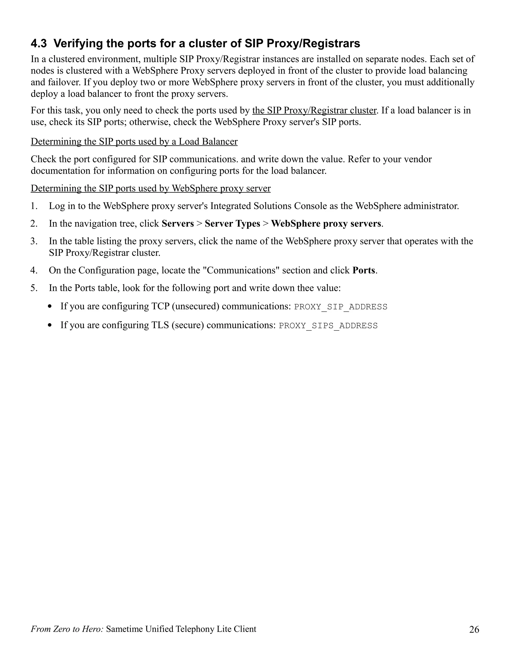 4.3 Verifying the ports for a cluster of SIP Proxy/Registrars
In a clustered environment, multiple SIP Proxy/Registrar instances are installed on separate nodes. Each set of
nodes is clustered with a WebSphere Proxy servers deployed in front of the cluster to provide load balancing
and failover. If you deploy two or more WebSphere proxy servers in front of the cluster, you must additionally
deploy a load balancer to front the proxy servers.
For this task, you only need to check the ports used by the SIP Proxy/Registrar cluster. If a load balancer is in
use, check its SIP ports; otherwise, check the WebSphere Proxy server's SIP ports.
Determining the SIP ports used by a Load Balancer
Check the port configured for SIP communications. and write down the value. Refer to your vendor
documentation for information on configuring ports for the load balancer.
Determining the SIP ports used by WebSphere proxy server
1.   Log in to the WebSphere proxy server's Integrated Solutions Console as the WebSphere administrator.
2.   In the navigation tree, click Servers > Server Types > WebSphere proxy servers.
3.   In the table listing the proxy servers, click the name of the WebSphere proxy server that operates with the
     SIP Proxy/Registrar cluster.
4.   On the Configuration page, locate the "Communications" section and click Ports.
5.   In the Ports table, look for the following port and write down thee value:
     • If you are configuring TCP (unsecured) communications: PROXY_SIP_ADDRESS
     • If you are configuring TLS (secure) communications: PROXY_SIPS_ADDRESS




From Zero to Hero: Sametime Unified Telephony Lite Client                                                       26
 