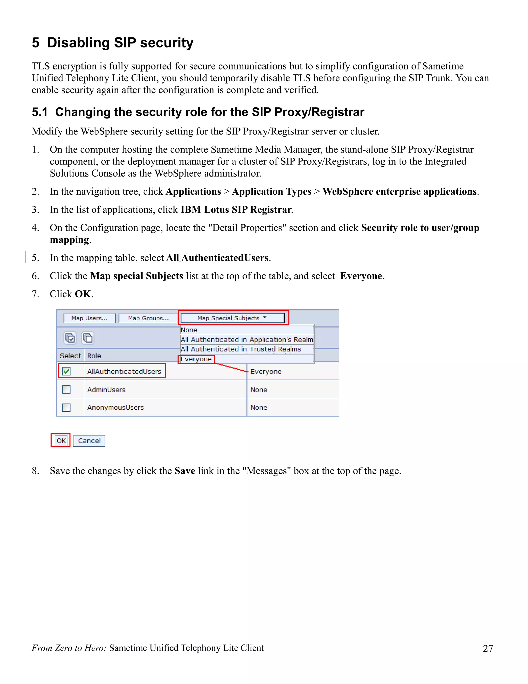 5 Disabling SIP security
TLS encryption is fully supported for secure communications but to simplify configuration of Sametime
Unified Telephony Lite Client, you should temporarily disable TLS before configuring the SIP Trunk. You can
enable security again after the configuration is complete and verified.

5.1 Changing the security role for the SIP Proxy/Registrar
Modify the WebSphere security setting for the SIP Proxy/Registrar server or cluster.
1.   On the computer hosting the complete Sametime Media Manager, the stand-alone SIP Proxy/Registrar
     component, or the deployment manager for a cluster of SIP Proxy/Registrars, log in to the Integrated
     Solutions Console as the WebSphere administrator.
2.   In the navigation tree, click Applications > Application Types > WebSphere enterprise applications.
3.   In the list of applications, click IBM Lotus SIP Registrar.
4.   On the Configuration page, locate the "Detail Properties" section and click Security role to user/group
     mapping.
5.   In the mapping table, select All AuthenticatedUsers.
6.   Click the Map special Subjects list at the top of the table, and select Everyone.
7.   Click OK.




8.   Save the changes by click the Save link in the "Messages" box at the top of the page.




From Zero to Hero: Sametime Unified Telephony Lite Client                                                      27
 