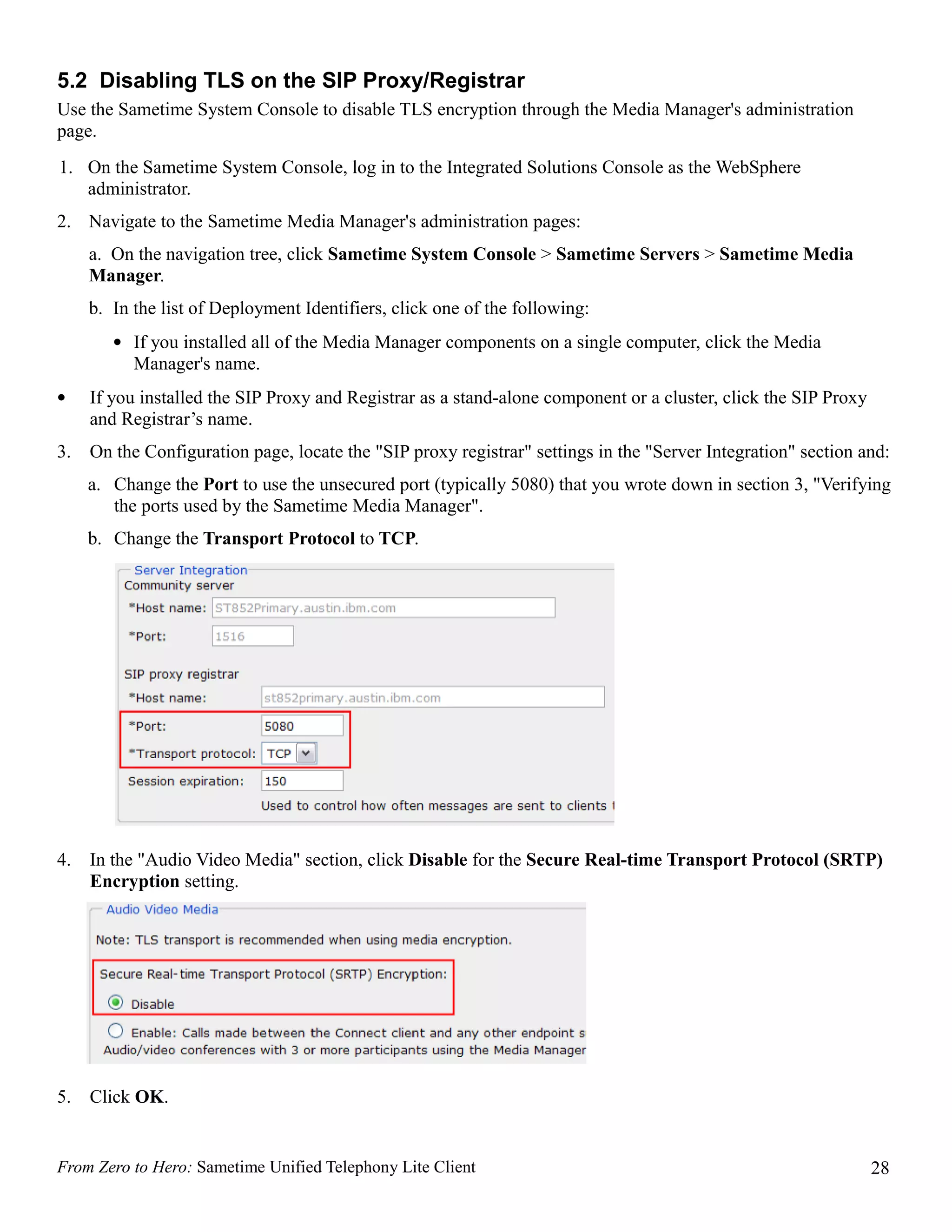 5.2 Disabling TLS on the SIP Proxy/Registrar
Use the Sametime System Console to disable TLS encryption through the Media Manager's administration
page.
1. On the Sametime System Console, log in to the Integrated Solutions Console as the WebSphere
   administrator.
2. Navigate to the Sametime Media Manager's administration pages:
     a. On the navigation tree, click Sametime System Console > Sametime Servers > Sametime Media
     Manager.
     b. In the list of Deployment Identifiers, click one of the following:
        • If you installed all of the Media Manager components on a single computer, click the Media
          Manager's name.
•    If you installed the SIP Proxy and Registrar as a stand-alone component or a cluster, click the SIP Proxy
     and Registrar’s name.
3.   On the Configuration page, locate the "SIP proxy registrar" settings in the "Server Integration" section and:
     a. Change the Port to use the unsecured port (typically 5080) that you wrote down in section 3, "Verifying
        the ports used by the Sametime Media Manager".
     b. Change the Transport Protocol to TCP.




4.   In the "Audio Video Media" section, click Disable for the Secure Real-time Transport Protocol (SRTP)
     Encryption setting.




5.   Click OK.


From Zero to Hero: Sametime Unified Telephony Lite Client                                                        28
 