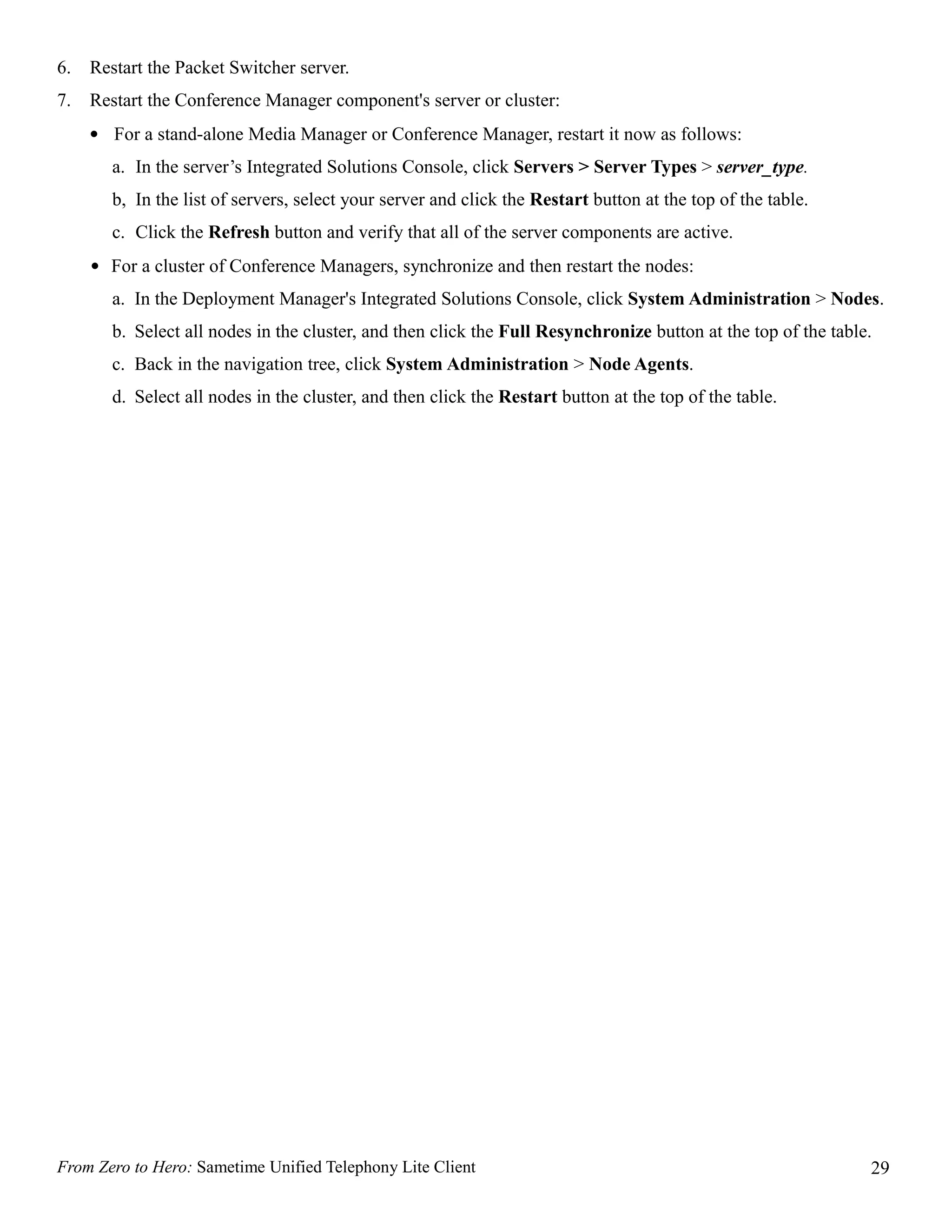 6.   Restart the Packet Switcher server.
7.   Restart the Conference Manager component's server or cluster:
     • For a stand-alone Media Manager or Conference Manager, restart it now as follows:
        a. In the server’s Integrated Solutions Console, click Servers > Server Types > server_type.
        b, In the list of servers, select your server and click the Restart button at the top of the table.
        c. Click the Refresh button and verify that all of the server components are active.
     • For a cluster of Conference Managers, synchronize and then restart the nodes:
        a. In the Deployment Manager's Integrated Solutions Console, click System Administration > Nodes.
        b. Select all nodes in the cluster, and then click the Full Resynchronize button at the top of the table.
        c. Back in the navigation tree, click System Administration > Node Agents.
        d. Select all nodes in the cluster, and then click the Restart button at the top of the table.




From Zero to Hero: Sametime Unified Telephony Lite Client                                                       29
 