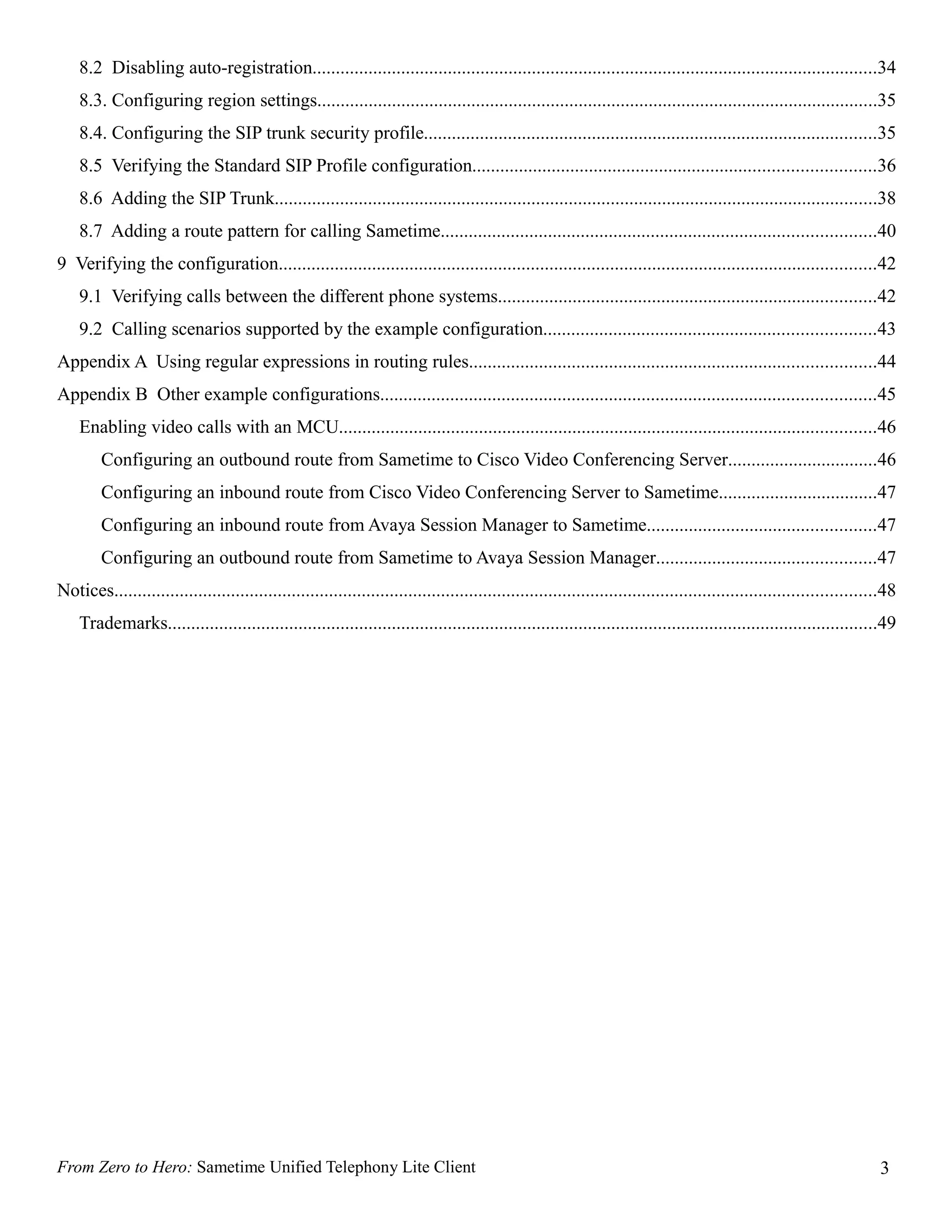 8.2 Disabling auto-registration.........................................................................................................................34
    8.3. Configuring region settings........................................................................................................................35
    8.4. Configuring the SIP trunk security profile.................................................................................................35
    8.5 Verifying the Standard SIP Profile configuration......................................................................................36
    8.6 Adding the SIP Trunk.................................................................................................................................38
    8.7 Adding a route pattern for calling Sametime.............................................................................................40
9 Verifying the configuration................................................................................................................................42
    9.1 Verifying calls between the different phone systems.................................................................................42
    9.2 Calling scenarios supported by the example configuration.......................................................................43
Appendix A Using regular expressions in routing rules.......................................................................................44
Appendix B Other example configurations..........................................................................................................45
    Enabling video calls with an MCU...................................................................................................................46
         Configuring an outbound route from Sametime to Cisco Video Conferencing Server................................46
         Configuring an inbound route from Cisco Video Conferencing Server to Sametime..................................47
         Configuring an inbound route from Avaya Session Manager to Sametime.................................................47
         Configuring an outbound route from Sametime to Avaya Session Manager...............................................47
Notices...................................................................................................................................................................48
    Trademarks........................................................................................................................................................49




From Zero to Hero: Sametime Unified Telephony Lite Client                                                                                                               3
 