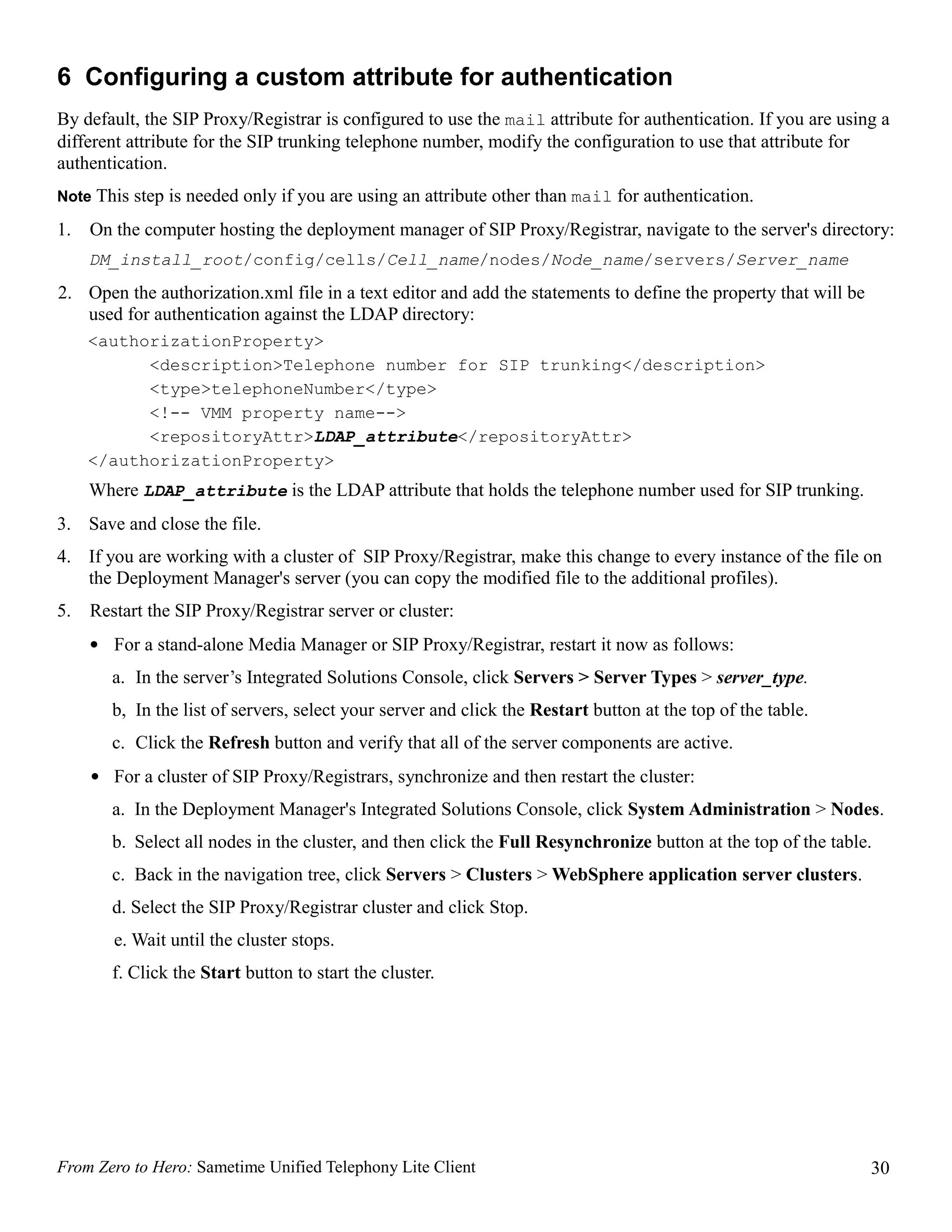 6 Configuring a custom attribute for authentication
By default, the SIP Proxy/Registrar is configured to use the mail attribute for authentication. If you are using a
different attribute for the SIP trunking telephone number, modify the configuration to use that attribute for
authentication.
Note This step is needed only if you are using an attribute other than mail for authentication.

1.   On the computer hosting the deployment manager of SIP Proxy/Registrar, navigate to the server's directory:
     DM_install_root/config/cells/Cell_name/nodes/Node_name/servers/Server_name
2. Open the authorization.xml file in a text editor and add the statements to define the property that will be
   used for authentication against the LDAP directory:
     <authorizationProperty>
           <description>Telephone number for SIP trunking</description>
           <type>telephoneNumber</type>
           <!-- VMM property name-->
           <repositoryAttr>LDAP_attribute</repositoryAttr>
     </authorizationProperty>
     Where LDAP_attribute is the LDAP attribute that holds the telephone number used for SIP trunking.
3. Save and close the file.
4. If you are working with a cluster of SIP Proxy/Registrar, make this change to every instance of the file on
   the Deployment Manager's server (you can copy the modified file to the additional profiles).
5.   Restart the SIP Proxy/Registrar server or cluster:
     • For a stand-alone Media Manager or SIP Proxy/Registrar, restart it now as follows:
        a. In the server’s Integrated Solutions Console, click Servers > Server Types > server_type.
        b, In the list of servers, select your server and click the Restart button at the top of the table.
        c. Click the Refresh button and verify that all of the server components are active.
     • For a cluster of SIP Proxy/Registrars, synchronize and then restart the cluster:
        a. In the Deployment Manager's Integrated Solutions Console, click System Administration > Nodes.
        b. Select all nodes in the cluster, and then click the Full Resynchronize button at the top of the table.
        c. Back in the navigation tree, click Servers > Clusters > WebSphere application server clusters.
        d. Select the SIP Proxy/Registrar cluster and click Stop.
        e. Wait until the cluster stops.
        f. Click the Start button to start the cluster.




From Zero to Hero: Sametime Unified Telephony Lite Client                                                        30
 