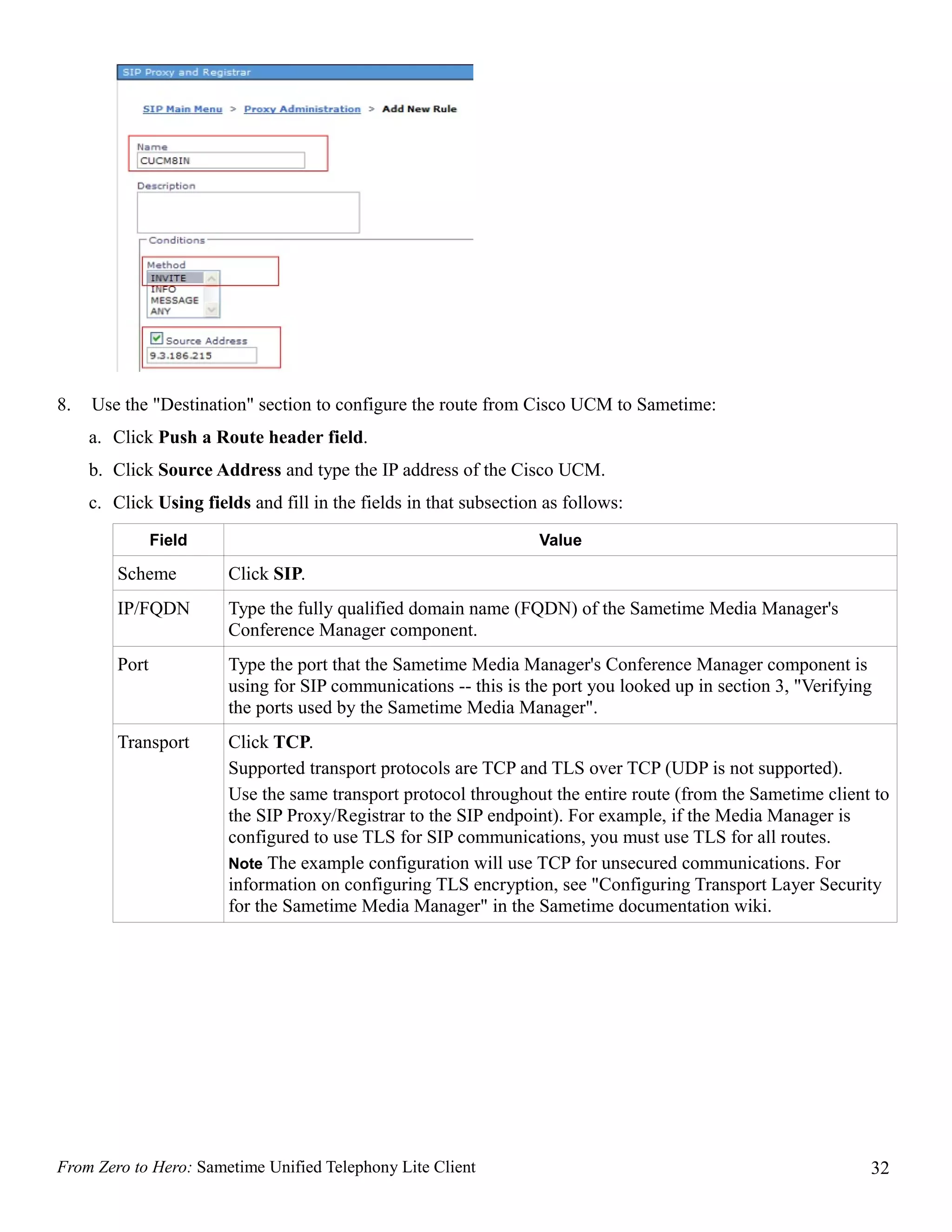 8.   Use the "Destination" section to configure the route from Cisco UCM to Sametime:
     a. Click Push a Route header field.
     b. Click Source Address and type the IP address of the Cisco UCM.
     c. Click Using fields and fill in the fields in that subsection as follows:
                Field                                               Value

         Scheme         Click SIP.
         IP/FQDN        Type the fully qualified domain name (FQDN) of the Sametime Media Manager's
                        Conference Manager component.
         Port           Type the port that the Sametime Media Manager's Conference Manager component is
                        using for SIP communications -- this is the port you looked up in section 3, "Verifying
                        the ports used by the Sametime Media Manager".
         Transport      Click TCP.
                        Supported transport protocols are TCP and TLS over TCP (UDP is not supported).
                        Use the same transport protocol throughout the entire route (from the Sametime client to
                        the SIP Proxy/Registrar to the SIP endpoint). For example, if the Media Manager is
                        configured to use TLS for SIP communications, you must use TLS for all routes.
                        Note The example configuration will use TCP for unsecured communications. For
                        information on configuring TLS encryption, see "Configuring Transport Layer Security
                        for the Sametime Media Manager" in the Sametime documentation wiki.




From Zero to Hero: Sametime Unified Telephony Lite Client                                                     32
 