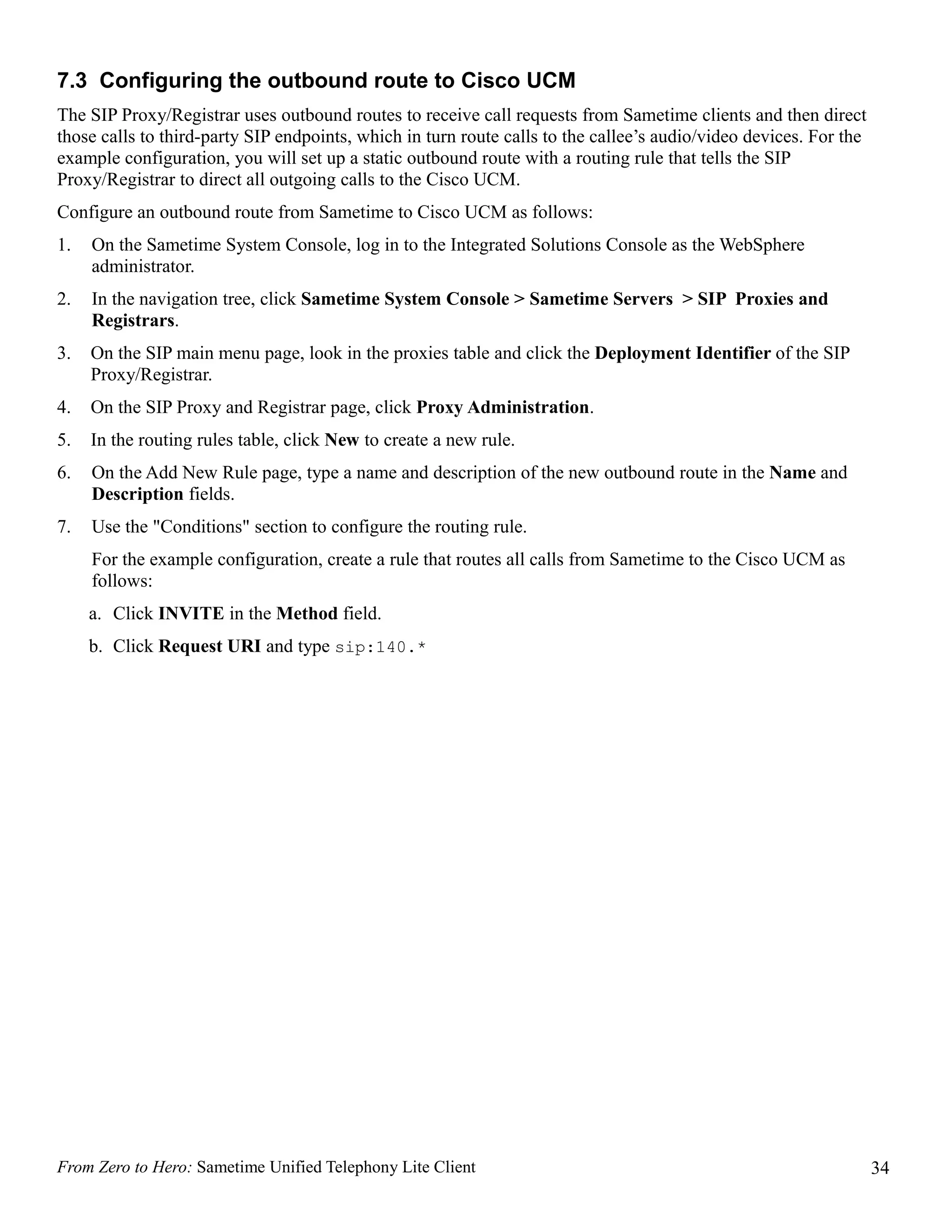 7.3 Configuring the outbound route to Cisco UCM
The SIP Proxy/Registrar uses outbound routes to receive call requests from Sametime clients and then direct
those calls to third-party SIP endpoints, which in turn route calls to the callee’s audio/video devices. For the
example configuration, you will set up a static outbound route with a routing rule that tells the SIP
Proxy/Registrar to direct all outgoing calls to the Cisco UCM.
Configure an outbound route from Sametime to Cisco UCM as follows:
1.   On the Sametime System Console, log in to the Integrated Solutions Console as the WebSphere
     administrator.
2.   In the navigation tree, click Sametime System Console > Sametime Servers > SIP Proxies and
     Registrars.
3.   On the SIP main menu page, look in the proxies table and click the Deployment Identifier of the SIP
     Proxy/Registrar.
4.   On the SIP Proxy and Registrar page, click Proxy Administration.
5.   In the routing rules table, click New to create a new rule.
6.   On the Add New Rule page, type a name and description of the new outbound route in the Name and
     Description fields.
7.   Use the "Conditions" section to configure the routing rule.
     For the example configuration, create a rule that routes all calls from Sametime to the Cisco UCM as
     follows:
     a. Click INVITE in the Method field.
     b. Click Request URI and type sip:140.*




From Zero to Hero: Sametime Unified Telephony Lite Client                                                          34
 