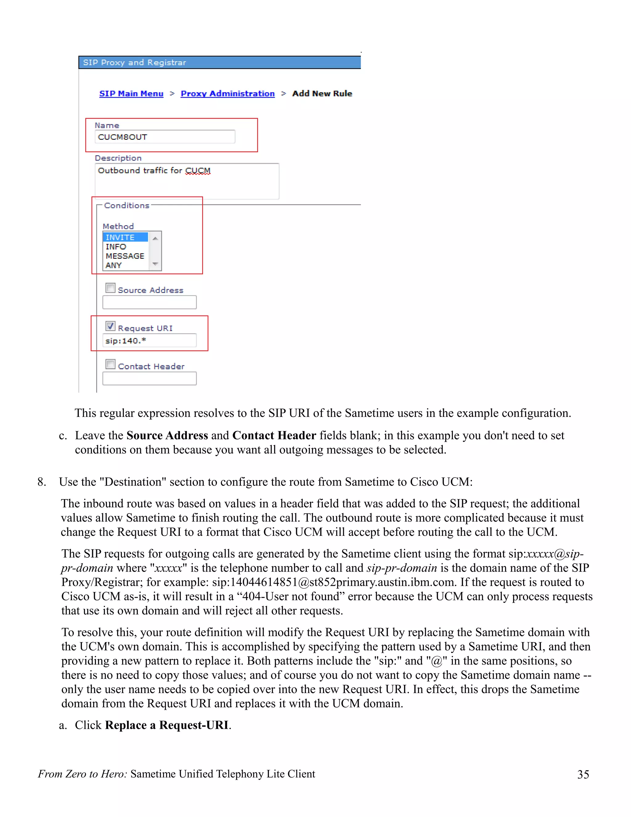 This regular expression resolves to the SIP URI of the Sametime users in the example configuration.
     c. Leave the Source Address and Contact Header fields blank; in this example you don't need to set
        conditions on them because you want all outgoing messages to be selected.

8.   Use the "Destination" section to configure the route from Sametime to Cisco UCM:
     The inbound route was based on values in a header field that was added to the SIP request; the additional
     values allow Sametime to finish routing the call. The outbound route is more complicated because it must
     change the Request URI to a format that Cisco UCM will accept before routing the call to the UCM.
     The SIP requests for outgoing calls are generated by the Sametime client using the format sip:xxxxx@sip-
     pr-domain where "xxxxx" is the telephone number to call and sip-pr-domain is the domain name of the SIP
     Proxy/Registrar; for example: sip:14044614851@st852primary.austin.ibm.com. If the request is routed to
     Cisco UCM as-is, it will result in a “404-User not found” error because the UCM can only process requests
     that use its own domain and will reject all other requests.
     To resolve this, your route definition will modify the Request URI by replacing the Sametime domain with
     the UCM's own domain. This is accomplished by specifying the pattern used by a Sametime URI, and then
     providing a new pattern to replace it. Both patterns include the "sip:" and "@" in the same positions, so
     there is no need to copy those values; and of course you do not want to copy the Sametime domain name --
     only the user name needs to be copied over into the new Request URI. In effect, this drops the Sametime
     domain from the Request URI and replaces it with the UCM domain.
     a. Click Replace a Request-URI.


From Zero to Hero: Sametime Unified Telephony Lite Client                                                     35
 
