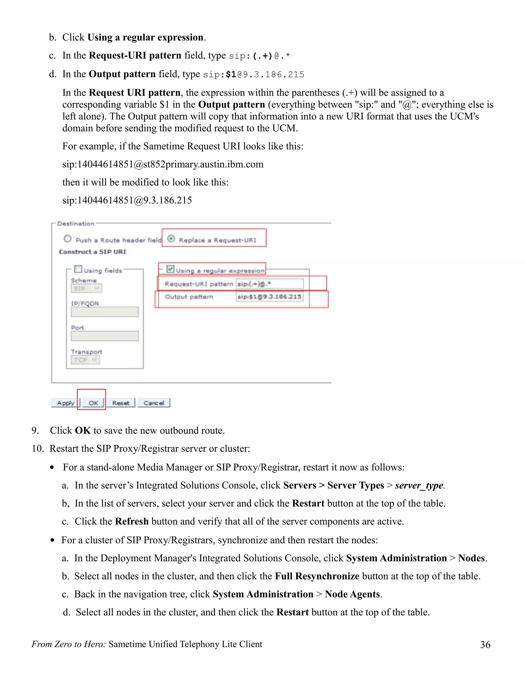 b. Click Using a regular expression.
     c. In the Request-URI pattern field, type sip:(.+)@.*
     d. In the Output pattern field, type sip:$1@9.3.186.215
        In the Request URI pattern, the expression within the parentheses (.+) will be assigned to a
        corresponding variable $1 in the Output pattern (everything between "sip:" and "@"; everything else is
        left alone). The Output pattern will copy that information into a new URI format that uses the UCM's
        domain before sending the modified request to the UCM.
        For example, if the Sametime Request URI looks like this:
        sip:14044614851@st852primary.austin.ibm.com
        then it will be modified to look like this:
        sip:14044614851@9.3.186.215




9.   Click OK to save the new outbound route.
10. Restart the SIP Proxy/Registrar server or cluster:
     • For a stand-alone Media Manager or SIP Proxy/Registrar, restart it now as follows:
       a. In the server’s Integrated Solutions Console, click Servers > Server Types > server_type.
       b, In the list of servers, select your server and click the Restart button at the top of the table.
       c. Click the Refresh button and verify that all of the server components are active.
     • For a cluster of SIP Proxy/Registrars, synchronize and then restart the nodes:
       a. In the Deployment Manager's Integrated Solutions Console, click System Administration > Nodes.
       b. Select all nodes in the cluster, and then click the Full Resynchronize button at the top of the table.
       c. Back in the navigation tree, click System Administration > Node Agents.
        d. Select all nodes in the cluster, and then click the Restart button at the top of the table.


From Zero to Hero: Sametime Unified Telephony Lite Client                                                      36
 
