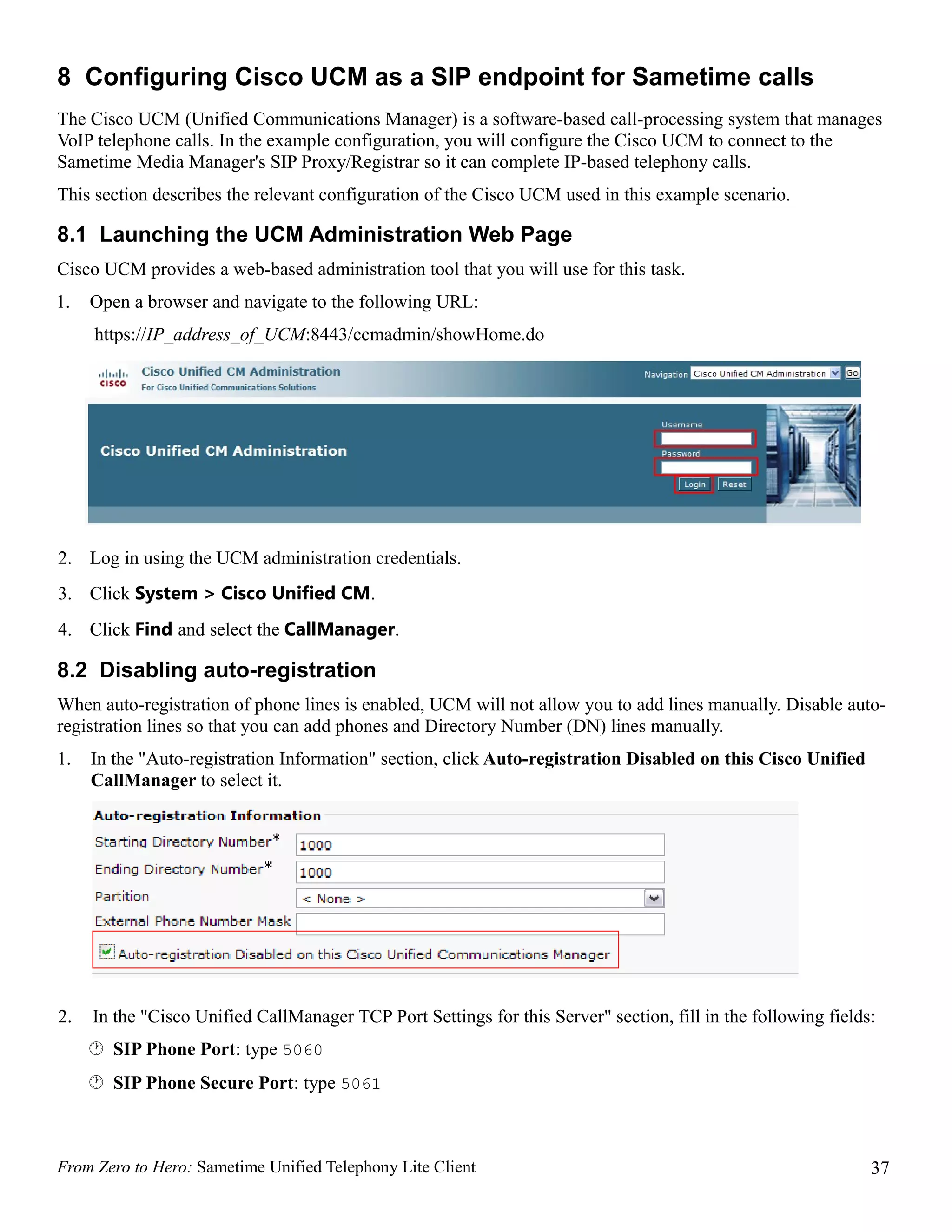 8 Configuring Cisco UCM as a SIP endpoint for Sametime calls
The Cisco UCM (Unified Communications Manager) is a software-based call-processing system that manages
VoIP telephone calls. In the example configuration, you will configure the Cisco UCM to connect to the
Sametime Media Manager's SIP Proxy/Registrar so it can complete IP-based telephony calls.
This section describes the relevant configuration of the Cisco UCM used in this example scenario.

8.1 Launching the UCM Administration Web Page
Cisco UCM provides a web-based administration tool that you will use for this task.
1.   Open a browser and navigate to the following URL:
     https://IP_address_of_UCM:8443/ccmadmin/showHome.do




2. Log in using the UCM administration credentials.
3. Click System > Cisco Unified CM.
4. Click Find and select the CallManager.

8.2 Disabling auto-registration
When auto-registration of phone lines is enabled, UCM will not allow you to add lines manually. Disable auto-
registration lines so that you can add phones and Directory Number (DN) lines manually.
1.   In the "Auto-registration Information" section, click Auto-registration Disabled on this Cisco Unified
     CallManager to select it.




2.   In the "Cisco Unified CallManager TCP Port Settings for this Server" section, fill in the following fields:
      SIP Phone Port: type 5060
      SIP Phone Secure Port: type 5061



From Zero to Hero: Sametime Unified Telephony Lite Client                                                      37
 