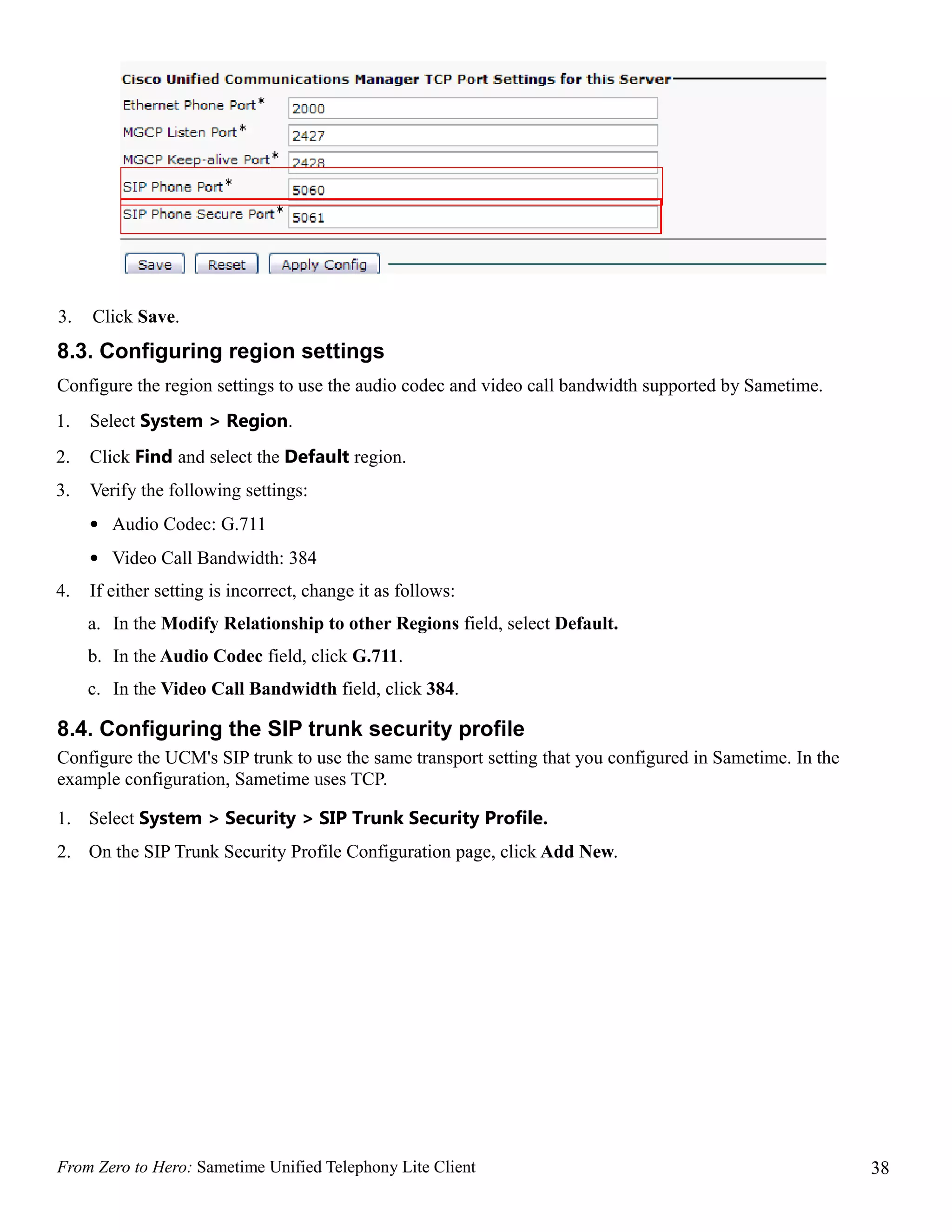 3.   Click Save.
8.3. Configuring region settings
Configure the region settings to use the audio codec and video call bandwidth supported by Sametime.
1.   Select System > Region.
2.   Click Find and select the Default region.
3.   Verify the following settings:
     • Audio Codec: G.711
     • Video Call Bandwidth: 384
4.   If either setting is incorrect, change it as follows:
     a. In the Modify Relationship to other Regions field, select Default.
     b. In the Audio Codec field, click G.711.
     c. In the Video Call Bandwidth field, click 384.

8.4. Configuring the SIP trunk security profile
Configure the UCM's SIP trunk to use the same transport setting that you configured in Sametime. In the
example configuration, Sametime uses TCP.

1. Select System > Security > SIP Trunk Security Profile.
2. On the SIP Trunk Security Profile Configuration page, click Add New.




From Zero to Hero: Sametime Unified Telephony Lite Client                                                 38
 