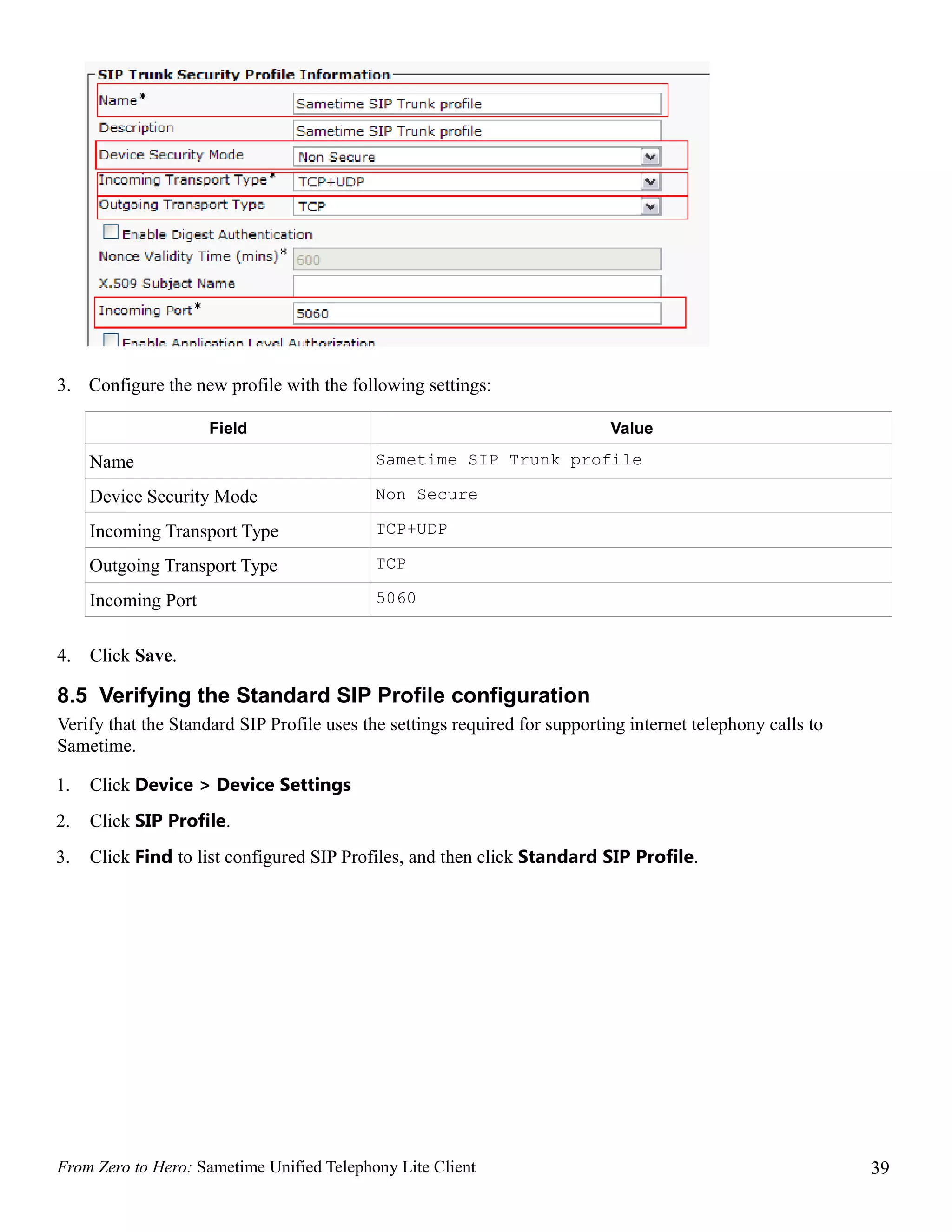 3. Configure the new profile with the following settings:

                     Field                                                  Value

     Name                                   Sametime SIP Trunk profile

     Device Security Mode                   Non Secure

     Incoming Transport Type                TCP+UDP

     Outgoing Transport Type                TCP

     Incoming Port                          5060


4.   Click Save.

8.5 Verifying the Standard SIP Profile configuration
Verify that the Standard SIP Profile uses the settings required for supporting internet telephony calls to
Sametime.

1.   Click Device > Device Settings
2.   Click SIP Profile.
3.   Click Find to list configured SIP Profiles, and then click Standard SIP Profile.




From Zero to Hero: Sametime Unified Telephony Lite Client                                                    39
 