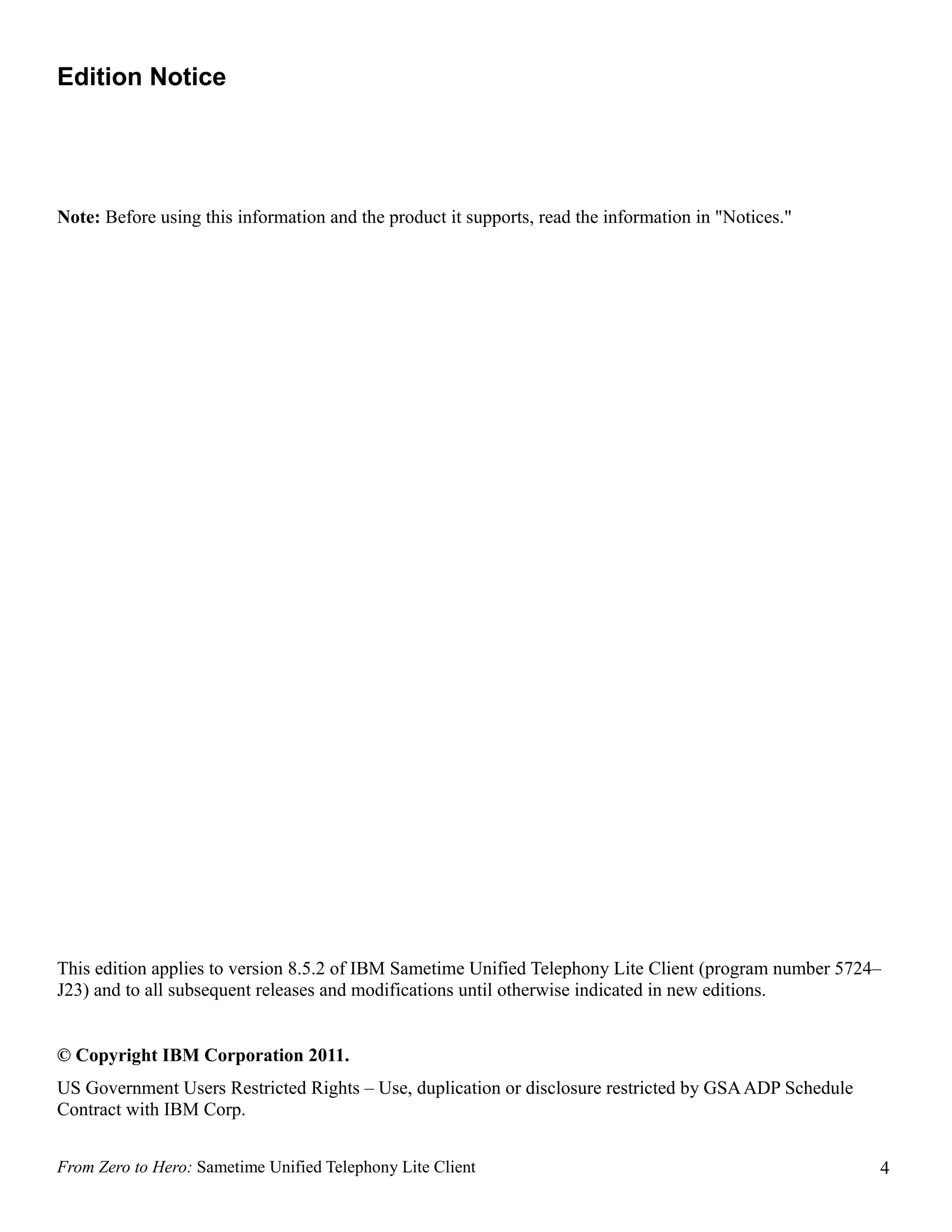 Edition Notice




Note: Before using this information and the product it supports, read the information in "Notices."




This edition applies to version 8.5.2 of IBM Sametime Unified Telephony Lite Client (program number 5724–
J23) and to all subsequent releases and modifications until otherwise indicated in new editions.


© Copyright IBM Corporation 2011.
US Government Users Restricted Rights – Use, duplication or disclosure restricted by GSA ADP Schedule
Contract with IBM Corp.


From Zero to Hero: Sametime Unified Telephony Lite Client                                               4
 