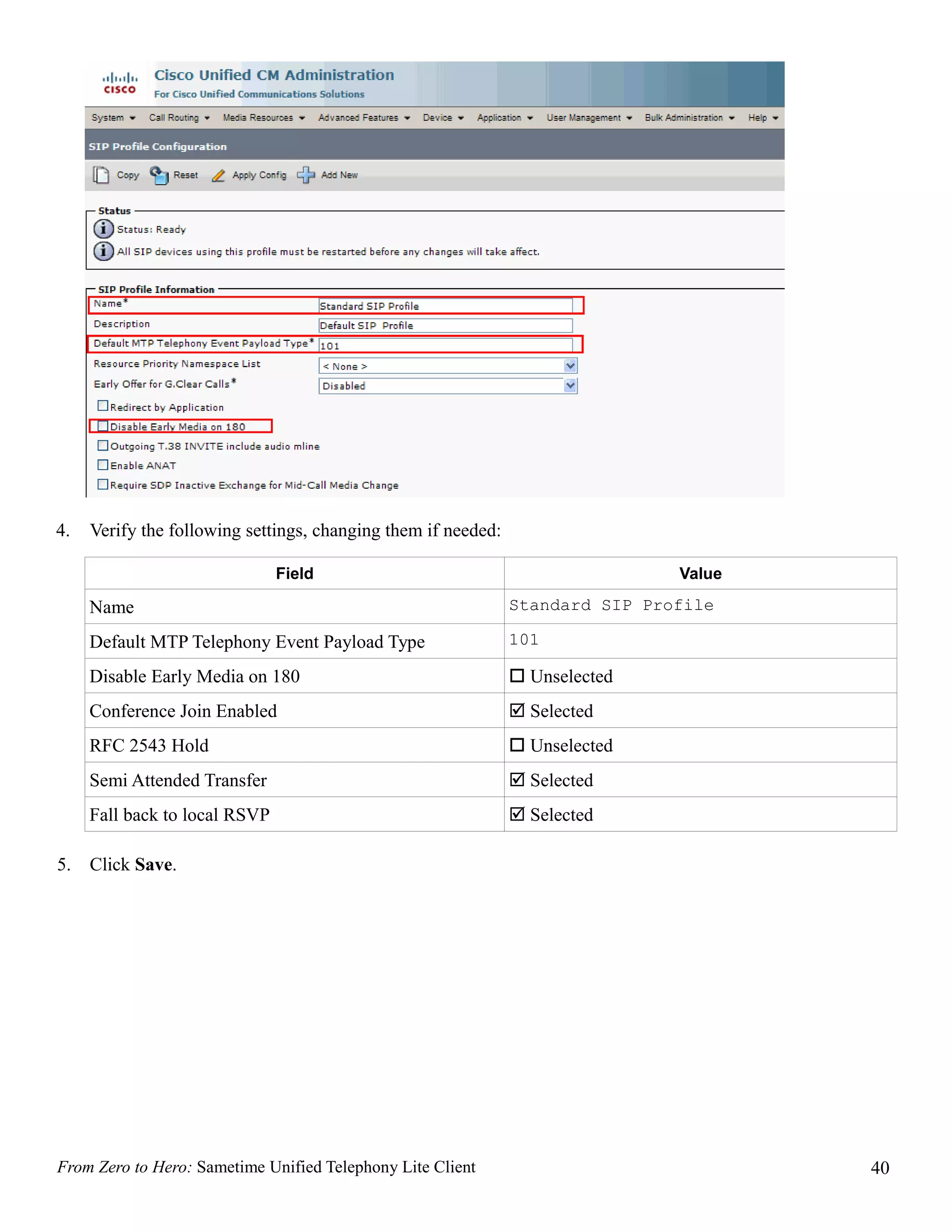 4.   Verify the following settings, changing them if needed:

                               Field                                           Value

     Name                                                      Standard SIP Profile

     Default MTP Telephony Event Payload Type                  101

     Disable Early Media on 180                                 Unselected
     Conference Join Enabled                                    Selected
     RFC 2543 Hold                                              Unselected
     Semi Attended Transfer                                     Selected
     Fall back to local RSVP                                    Selected

5.   Click Save.




From Zero to Hero: Sametime Unified Telephony Lite Client                              40
 