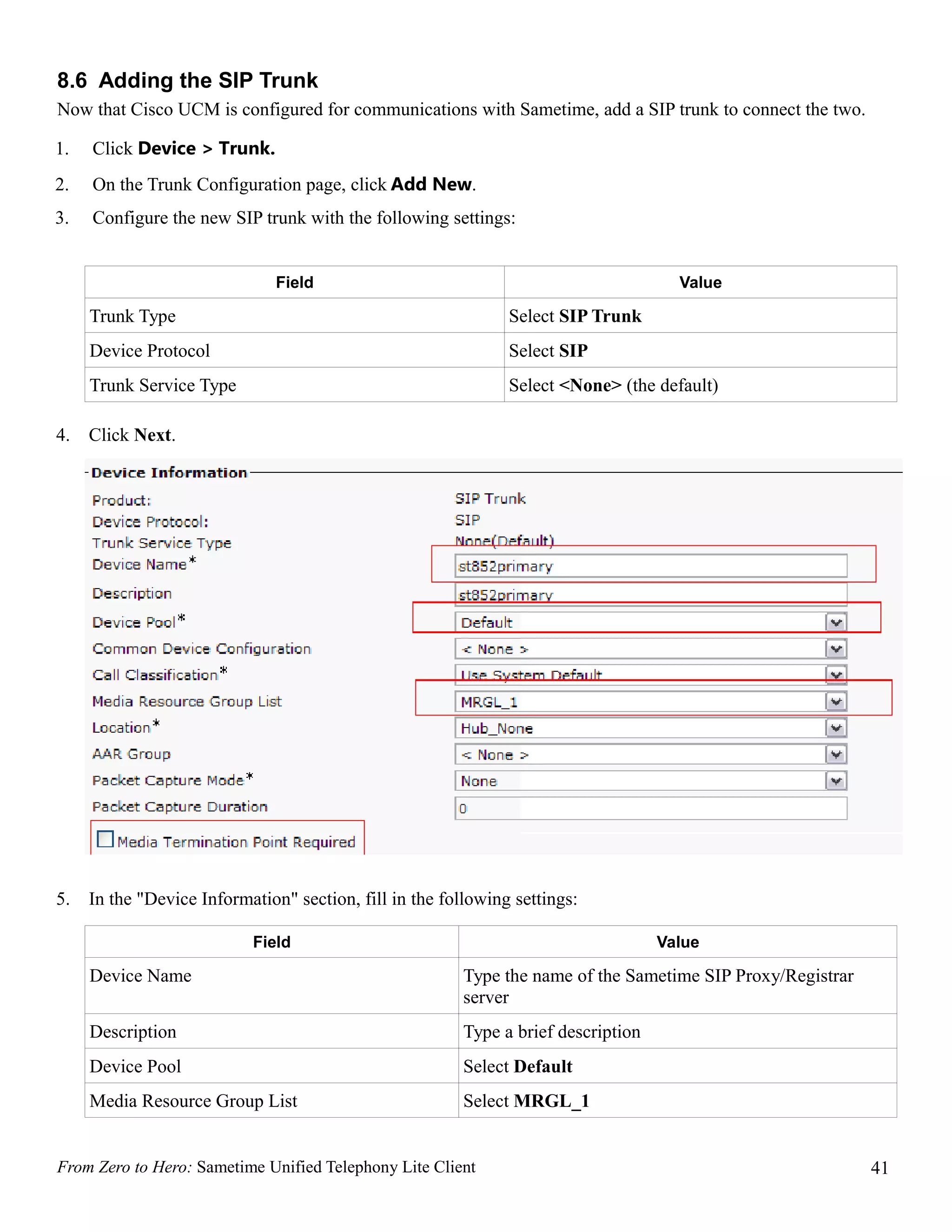 8.6 Adding the SIP Trunk
Now that Cisco UCM is configured for communications with Sametime, add a SIP trunk to connect the two.

1.   Click Device > Trunk.
2.   On the Trunk Configuration page, click Add New.
3.   Configure the new SIP trunk with the following settings:


                               Field                                                  Value

     Trunk Type                                                Select SIP Trunk
     Device Protocol                                           Select SIP
     Trunk Service Type                                        Select <None> (the default)

4.   Click Next.




5.   In the "Device Information" section, fill in the following settings:

                           Field                                                    Value

     Device Name                                         Type the name of the Sametime SIP Proxy/Registrar
                                                         server
     Description                                         Type a brief description
     Device Pool                                         Select Default
     Media Resource Group List                           Select MRGL_1


From Zero to Hero: Sametime Unified Telephony Lite Client                                                    41
 