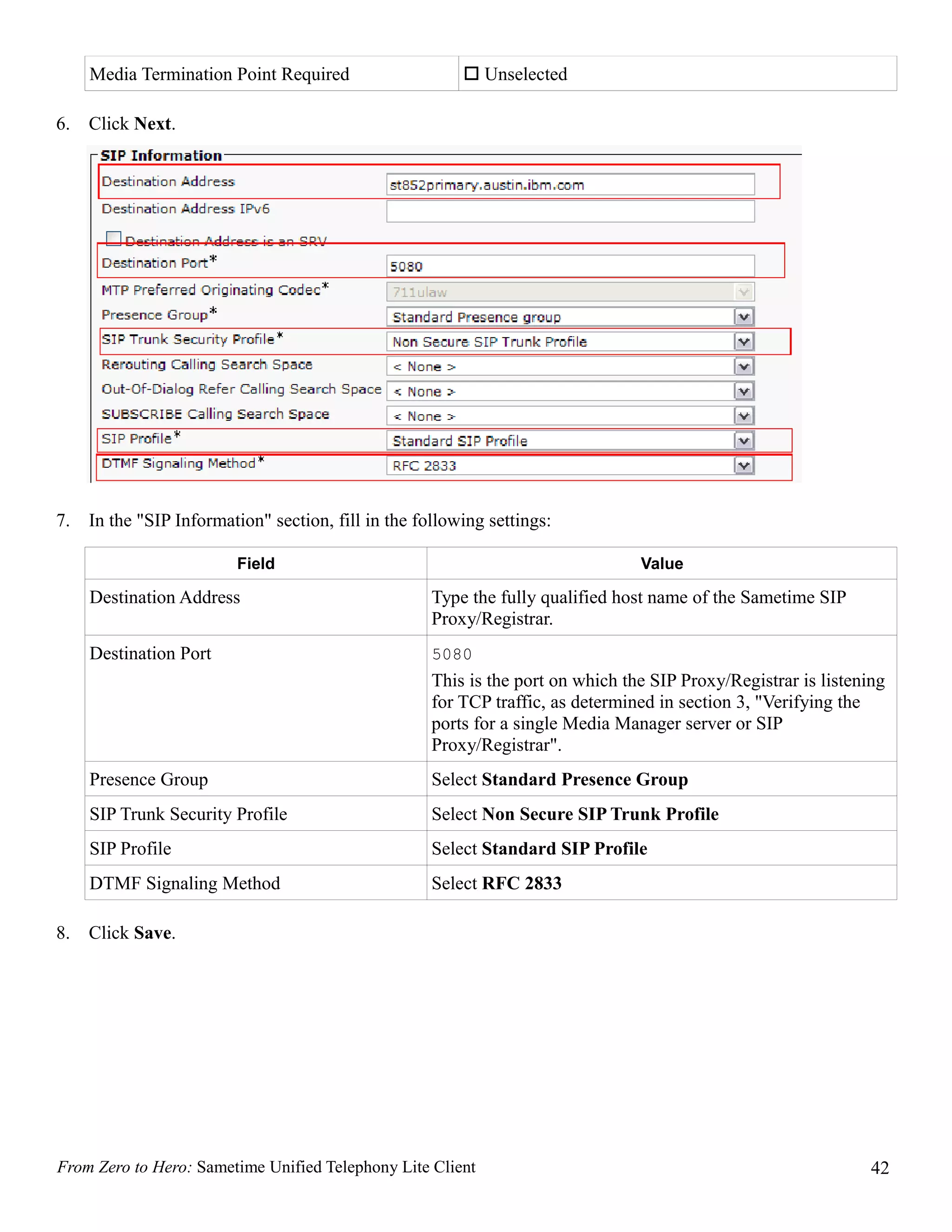 Media Termination Point Required                     Unselected

6.   Click Next.




7.   In the "SIP Information" section, fill in the following settings:

                         Field                                                   Value

     Destination Address                             Type the fully qualified host name of the Sametime SIP
                                                     Proxy/Registrar.
     Destination Port                                5080
                                                     This is the port on which the SIP Proxy/Registrar is listening
                                                     for TCP traffic, as determined in section 3, "Verifying the
                                                     ports for a single Media Manager server or SIP
                                                     Proxy/Registrar".
     Presence Group                                  Select Standard Presence Group
     SIP Trunk Security Profile                      Select Non Secure SIP Trunk Profile
     SIP Profile                                     Select Standard SIP Profile
     DTMF Signaling Method                           Select RFC 2833

8.   Click Save.




From Zero to Hero: Sametime Unified Telephony Lite Client                                                        42
 