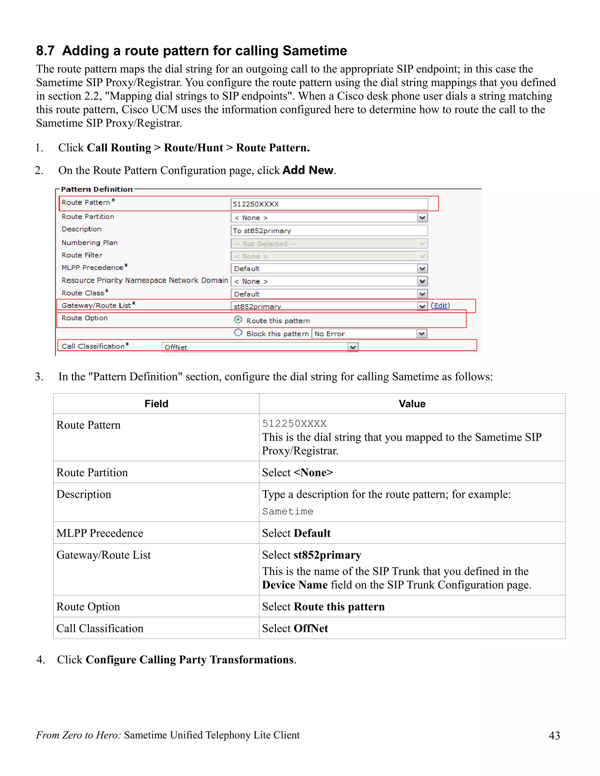 8.7 Adding a route pattern for calling Sametime
The route pattern maps the dial string for an outgoing call to the appropriate SIP endpoint; in this case the
Sametime SIP Proxy/Registrar. You configure the route pattern using the dial string mappings that you defined
in section 2.2, "Mapping dial strings to SIP endpoints". When a Cisco desk phone user dials a string matching
this route pattern, Cisco UCM uses the information configured here to determine how to route the call to the
Sametime SIP Proxy/Registrar.

1.   Click Call Routing > Route/Hunt > Route Pattern.
2.   On the Route Pattern Configuration page, click Add New.




3.   In the "Pattern Definition" section, configure the dial string for calling Sametime as follows:

                           Field                                               Value

     Route Pattern                               512250XXXX
                                                 This is the dial string that you mapped to the Sametime SIP
                                                 Proxy/Registrar.
     Route Partition                             Select <None>
     Description                                 Type a description for the route pattern; for example:
                                                 Sametime

     MLPP Precedence                             Select Default
     Gateway/Route List                          Select st852primary
                                                 This is the name of the SIP Trunk that you defined in the
                                                 Device Name field on the SIP Trunk Configuration page.
     Route Option                                Select Route this pattern
     Call Classification                         Select OffNet

4.   Click Configure Calling Party Transformations.




From Zero to Hero: Sametime Unified Telephony Lite Client                                                      43
 