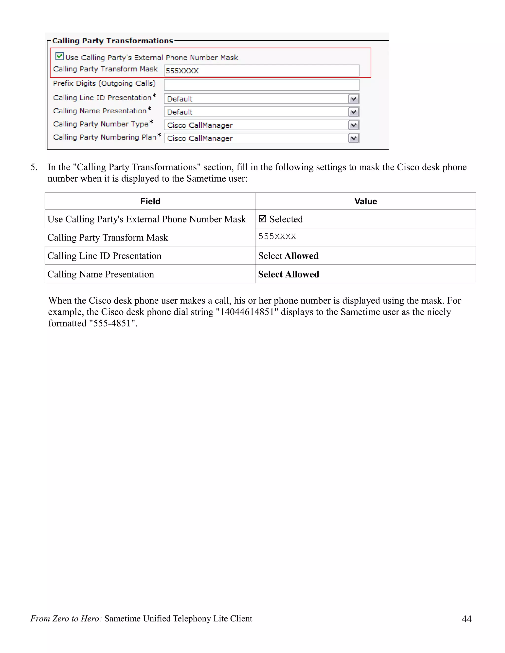 5.   In the "Calling Party Transformations" section, fill in the following settings to mask the Cisco desk phone
     number when it is displayed to the Sametime user:

                            Field                                                  Value

     Use Calling Party's External Phone Number Mask          Selected
     Calling Party Transform Mask                           555XXXX

     Calling Line ID Presentation                           Select Allowed
     Calling Name Presentation                              Select Allowed

     When the Cisco desk phone user makes a call, his or her phone number is displayed using the mask. For
     example, the Cisco desk phone dial string "14044614851" displays to the Sametime user as the nicely
     formatted "555-4851".




From Zero to Hero: Sametime Unified Telephony Lite Client                                                     44
 