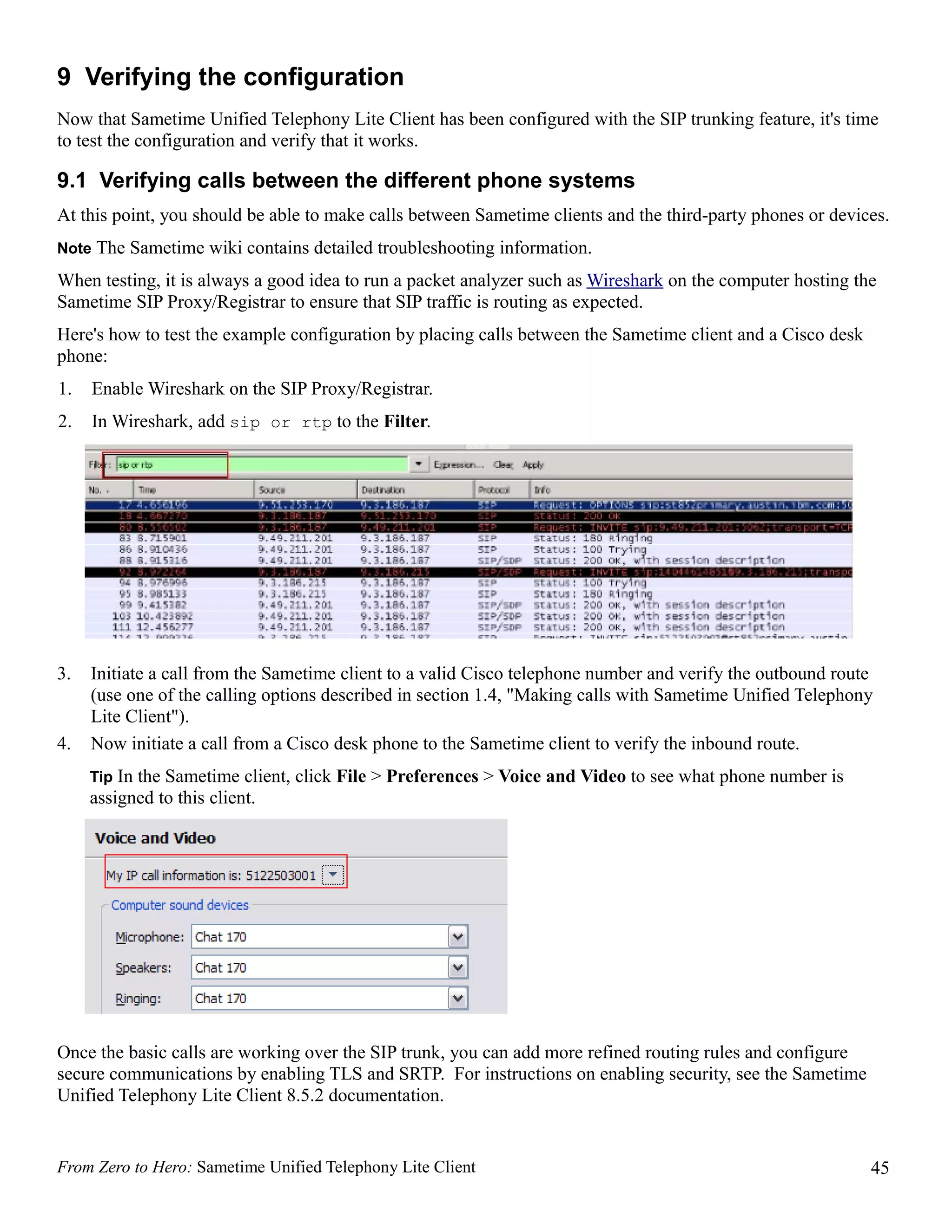 9 Verifying the configuration
Now that Sametime Unified Telephony Lite Client has been configured with the SIP trunking feature, it's time
to test the configuration and verify that it works.

9.1 Verifying calls between the different phone systems
At this point, you should be able to make calls between Sametime clients and the third-party phones or devices.
Note The Sametime wiki contains detailed troubleshooting information.

When testing, it is always a good idea to run a packet analyzer such as Wireshark on the computer hosting the
Sametime SIP Proxy/Registrar to ensure that SIP traffic is routing as expected.
Here's how to test the example configuration by placing calls between the Sametime client and a Cisco desk
phone:
1.   Enable Wireshark on the SIP Proxy/Registrar.
2.   In Wireshark, add sip or rtp to the Filter.




3.   Initiate a call from the Sametime client to a valid Cisco telephone number and verify the outbound route
     (use one of the calling options described in section 1.4, "Making calls with Sametime Unified Telephony
     Lite Client").
4.   Now initiate a call from a Cisco desk phone to the Sametime client to verify the inbound route.
     Tip In the Sametime client, click File > Preferences > Voice and Video to see what phone number is
     assigned to this client.




Once the basic calls are working over the SIP trunk, you can add more refined routing rules and configure
secure communications by enabling TLS and SRTP. For instructions on enabling security, see the Sametime
Unified Telephony Lite Client 8.5.2 documentation.


From Zero to Hero: Sametime Unified Telephony Lite Client                                                    45
 