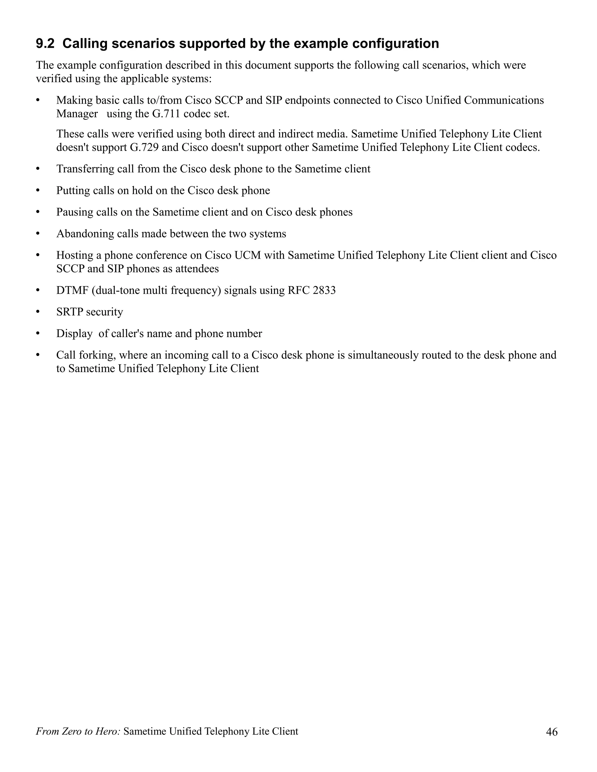9.2 Calling scenarios supported by the example configuration
The example configuration described in this document supports the following call scenarios, which were
verified using the applicable systems:
•   Making basic calls to/from Cisco SCCP and SIP endpoints connected to Cisco Unified Communications
    Manager using the G.711 codec set.
    These calls were verified using both direct and indirect media. Sametime Unified Telephony Lite Client
    doesn't support G.729 and Cisco doesn't support other Sametime Unified Telephony Lite Client codecs.
•   Transferring call from the Cisco desk phone to the Sametime client
•   Putting calls on hold on the Cisco desk phone
•   Pausing calls on the Sametime client and on Cisco desk phones
•   Abandoning calls made between the two systems
•   Hosting a phone conference on Cisco UCM with Sametime Unified Telephony Lite Client client and Cisco
    SCCP and SIP phones as attendees
•   DTMF (dual-tone multi frequency) signals using RFC 2833
•   SRTP security
•   Display of caller's name and phone number
•   Call forking, where an incoming call to a Cisco desk phone is simultaneously routed to the desk phone and
    to Sametime Unified Telephony Lite Client




From Zero to Hero: Sametime Unified Telephony Lite Client                                                    46
 