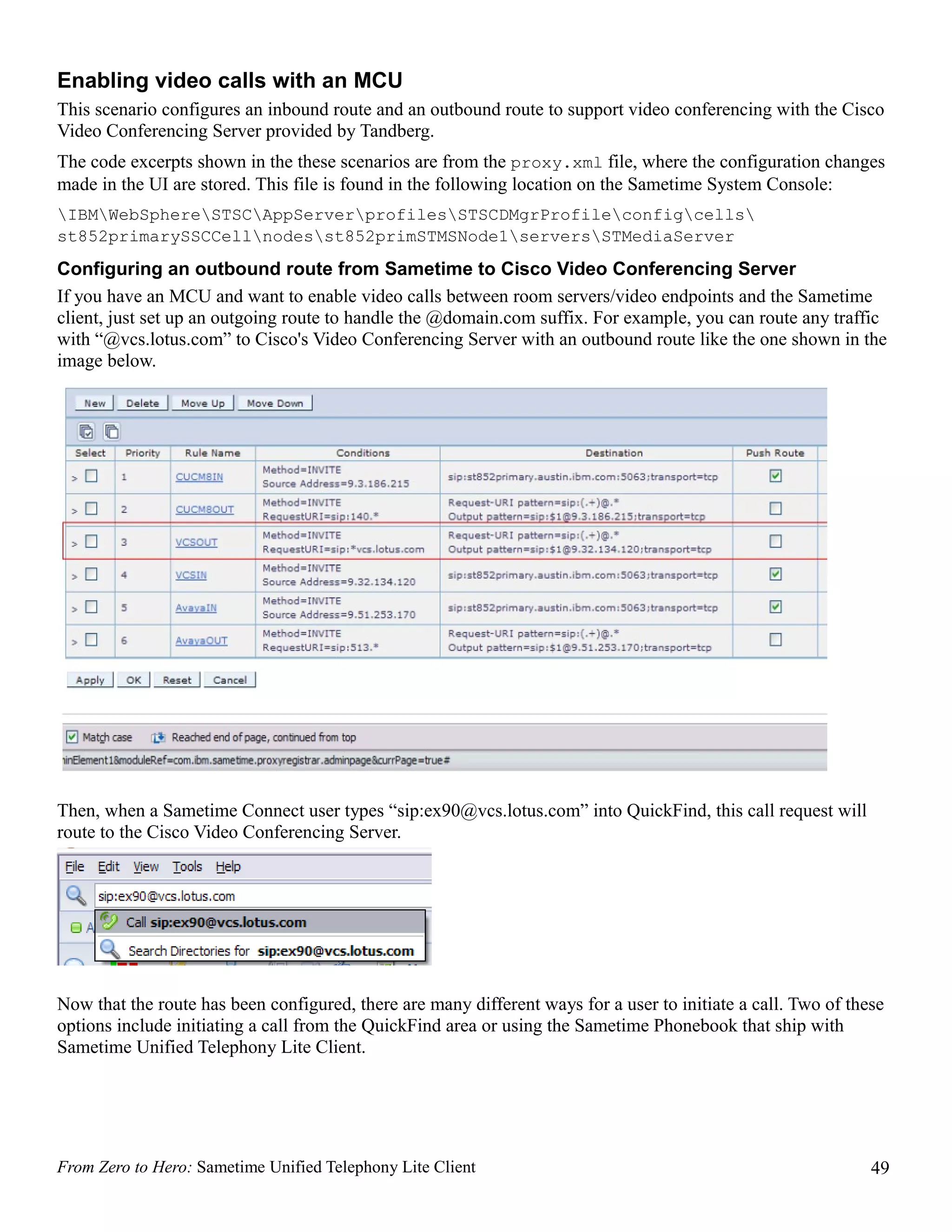 Enabling video calls with an MCU
This scenario configures an inbound route and an outbound route to support video conferencing with the Cisco
Video Conferencing Server provided by Tandberg.
The code excerpts shown in the these scenarios are from the proxy.xml file, where the configuration changes
made in the UI are stored. This file is found in the following location on the Sametime System Console:
IBMWebSphereSTSCAppServerprofilesSTSCDMgrProfileconfigcells
st852primarySSCCellnodesst852primSTMSNode1serversSTMediaServer
Configuring an outbound route from Sametime to Cisco Video Conferencing Server
If you have an MCU and want to enable video calls between room servers/video endpoints and the Sametime
client, just set up an outgoing route to handle the @domain.com suffix. For example, you can route any traffic
with “@vcs.lotus.com” to Cisco's Video Conferencing Server with an outbound route like the one shown in the
image below.




Then, when a Sametime Connect user types “sip:ex90@vcs.lotus.com” into QuickFind, this call request will
route to the Cisco Video Conferencing Server.




Now that the route has been configured, there are many different ways for a user to initiate a call. Two of these
options include initiating a call from the QuickFind area or using the Sametime Phonebook that ship with
Sametime Unified Telephony Lite Client.




From Zero to Hero: Sametime Unified Telephony Lite Client                                                      49
 