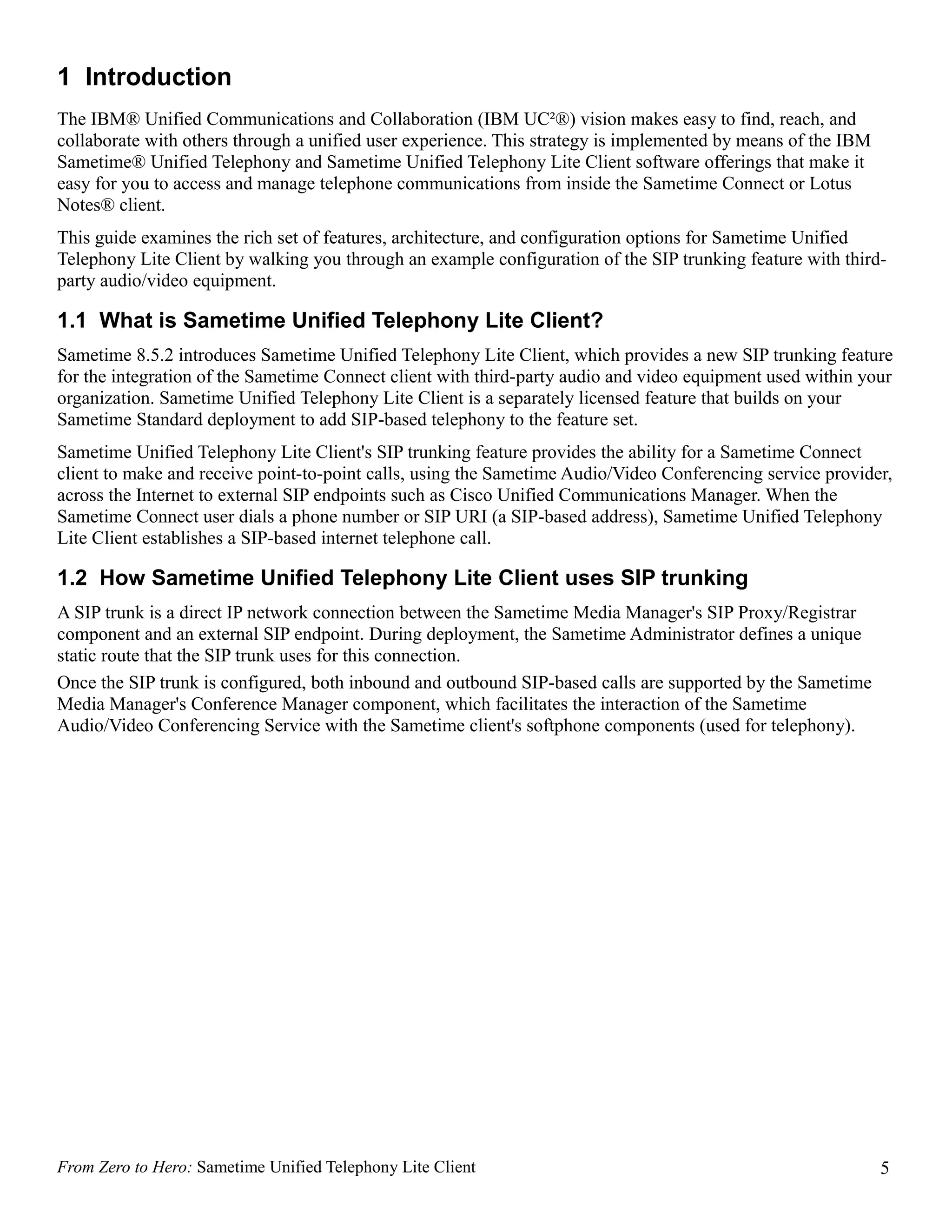 1 Introduction
The IBM® Unified Communications and Collaboration (IBM UC²®) vision makes easy to find, reach, and
collaborate with others through a unified user experience. This strategy is implemented by means of the IBM
Sametime® Unified Telephony and Sametime Unified Telephony Lite Client software offerings that make it
easy for you to access and manage telephone communications from inside the Sametime Connect or Lotus
Notes® client.
This guide examines the rich set of features, architecture, and configuration options for Sametime Unified
Telephony Lite Client by walking you through an example configuration of the SIP trunking feature with third-
party audio/video equipment.

1.1 What is Sametime Unified Telephony Lite Client?
Sametime 8.5.2 introduces Sametime Unified Telephony Lite Client, which provides a new SIP trunking feature
for the integration of the Sametime Connect client with third-party audio and video equipment used within your
organization. Sametime Unified Telephony Lite Client is a separately licensed feature that builds on your
Sametime Standard deployment to add SIP-based telephony to the feature set.
Sametime Unified Telephony Lite Client's SIP trunking feature provides the ability for a Sametime Connect
client to make and receive point-to-point calls, using the Sametime Audio/Video Conferencing service provider,
across the Internet to external SIP endpoints such as Cisco Unified Communications Manager. When the
Sametime Connect user dials a phone number or SIP URI (a SIP-based address), Sametime Unified Telephony
Lite Client establishes a SIP-based internet telephone call.

1.2 How Sametime Unified Telephony Lite Client uses SIP trunking
A SIP trunk is a direct IP network connection between the Sametime Media Manager's SIP Proxy/Registrar
component and an external SIP endpoint. During deployment, the Sametime Administrator defines a unique
static route that the SIP trunk uses for this connection.
Once the SIP trunk is configured, both inbound and outbound SIP-based calls are supported by the Sametime
Media Manager's Conference Manager component, which facilitates the interaction of the Sametime
Audio/Video Conferencing Service with the Sametime client's softphone components (used for telephony).




From Zero to Hero: Sametime Unified Telephony Lite Client                                                     5
 