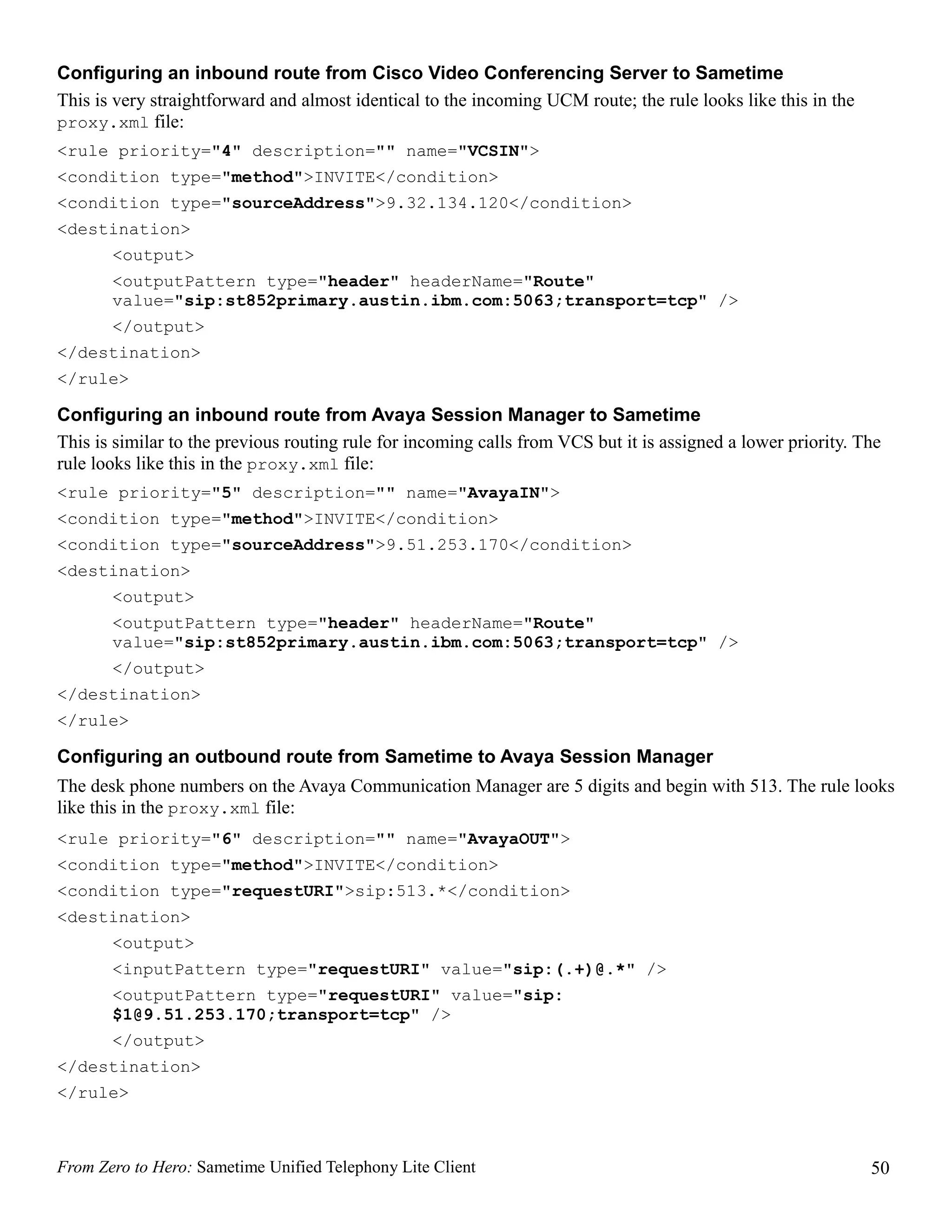 Configuring an inbound route from Cisco Video Conferencing Server to Sametime
This is very straightforward and almost identical to the incoming UCM route; the rule looks like this in the
proxy.xml file:
<rule priority="4" description="" name="VCSIN">
<condition type="method">INVITE</condition>
<condition type="sourceAddress">9.32.134.120</condition>
<destination>
       <output>
       <outputPattern type="header" headerName="Route"
       value="sip:st852primary.austin.ibm.com:5063;transport=tcp" />
       </output>
</destination>
</rule>

Configuring an inbound route from Avaya Session Manager to Sametime
This is similar to the previous routing rule for incoming calls from VCS but it is assigned a lower priority. The
rule looks like this in the proxy.xml file:
<rule priority="5" description="" name="AvayaIN">
<condition type="method">INVITE</condition>
<condition type="sourceAddress">9.51.253.170</condition>
<destination>
       <output>
       <outputPattern type="header" headerName="Route"
       value="sip:st852primary.austin.ibm.com:5063;transport=tcp" />
       </output>
</destination>
</rule>

Configuring an outbound route from Sametime to Avaya Session Manager
The desk phone numbers on the Avaya Communication Manager are 5 digits and begin with 513. The rule looks
like this in the proxy.xml file:
<rule priority="6" description="" name="AvayaOUT">
<condition type="method">INVITE</condition>
<condition type="requestURI">sip:513.*</condition>
<destination>
       <output>
       <inputPattern type="requestURI" value="sip:(.+)@.*" />
       <outputPattern type="requestURI" value="sip:
       $1@9.51.253.170;transport=tcp" />
       </output>
</destination>
</rule>



From Zero to Hero: Sametime Unified Telephony Lite Client                                                      50
 