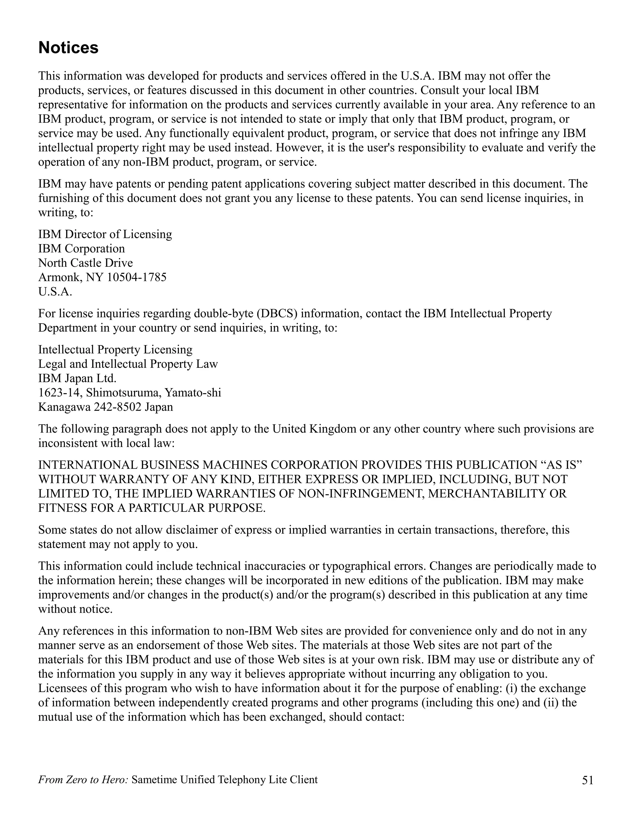 Notices
This information was developed for products and services offered in the U.S.A. IBM may not offer the
products, services, or features discussed in this document in other countries. Consult your local IBM
representative for information on the products and services currently available in your area. Any reference to an
IBM product, program, or service is not intended to state or imply that only that IBM product, program, or
service may be used. Any functionally equivalent product, program, or service that does not infringe any IBM
intellectual property right may be used instead. However, it is the user's responsibility to evaluate and verify the
operation of any non-IBM product, program, or service.
IBM may have patents or pending patent applications covering subject matter described in this document. The
furnishing of this document does not grant you any license to these patents. You can send license inquiries, in
writing, to:
IBM Director of Licensing
IBM Corporation
North Castle Drive
Armonk, NY 10504-1785
U.S.A.
For license inquiries regarding double-byte (DBCS) information, contact the IBM Intellectual Property
Department in your country or send inquiries, in writing, to:
Intellectual Property Licensing
Legal and Intellectual Property Law
IBM Japan Ltd.
1623-14, Shimotsuruma, Yamato-shi
Kanagawa 242-8502 Japan
The following paragraph does not apply to the United Kingdom or any other country where such provisions are
inconsistent with local law:
INTERNATIONAL BUSINESS MACHINES CORPORATION PROVIDES THIS PUBLICATION “AS IS”
WITHOUT WARRANTY OF ANY KIND, EITHER EXPRESS OR IMPLIED, INCLUDING, BUT NOT
LIMITED TO, THE IMPLIED WARRANTIES OF NON-INFRINGEMENT, MERCHANTABILITY OR
FITNESS FOR A PARTICULAR PURPOSE.
Some states do not allow disclaimer of express or implied warranties in certain transactions, therefore, this
statement may not apply to you.
This information could include technical inaccuracies or typographical errors. Changes are periodically made to
the information herein; these changes will be incorporated in new editions of the publication. IBM may make
improvements and/or changes in the product(s) and/or the program(s) described in this publication at any time
without notice.
Any references in this information to non-IBM Web sites are provided for convenience only and do not in any
manner serve as an endorsement of those Web sites. The materials at those Web sites are not part of the
materials for this IBM product and use of those Web sites is at your own risk. IBM may use or distribute any of
the information you supply in any way it believes appropriate without incurring any obligation to you.
Licensees of this program who wish to have information about it for the purpose of enabling: (i) the exchange
of information between independently created programs and other programs (including this one) and (ii) the
mutual use of the information which has been exchanged, should contact:




From Zero to Hero: Sametime Unified Telephony Lite Client                                                        51
 